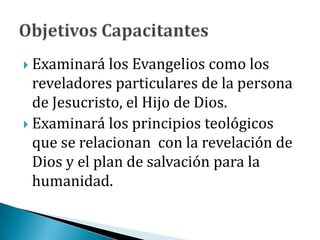  Examinará los Evangelios como los
reveladores particulares de la persona
de Jesucristo, el Hijo de Dios.
 Examinará los principios teológicos
que se relacionan con la revelación de
Dios y el plan de salvación para la
humanidad.
 