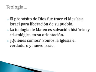 o El propósito de Dios fue traer el Mesías a
Israel para liberación de su pueblo.
o La teología de Mateo es salvación histórica y
cristológica en su orientación.
o ¿Quiénes somos? Somos la Iglesia el
verdadero y nuevo Israel.
 