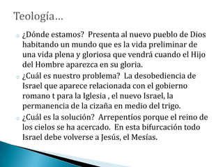 o ¿Dónde estamos? Presenta al nuevo pueblo de Dios
habitando un mundo que es la vida preliminar de
una vida plena y gloriosa que vendrá cuando el Hijo
del Hombre aparezca en su gloria.
o ¿Cuál es nuestro problema? La desobediencia de
Israel que aparece relacionada con el gobierno
romano t para la Iglesia , el nuevo Israel, la
permanencia de la cizaña en medio del trigo.
o ¿Cuál es la solución? Arrepentíos porque el reino de
los cielos se ha acercado. En esta bifurcación todo
Israel debe volverse a Jesús, el Mesías.
 
