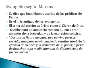  Se dice que Juan Marcos escribe de las prédicas de
Pedro.
 Es el más antiguo de los evangelios.
 El tema del escrito es Cristo como el Siervo de Dios.
 Escribe para un auditorio romano quienes eran
amantes de la brevedad y de la expresión concisa.
 “Destaca la figura de aquel que no vino para ser
servido, sino para servir, haciendo resaltar también la
eficacia de su obra y la grandeza de su poder, a pesar
de desechar todo medio humano de diplomacia o de
fuerza carnal.”
 