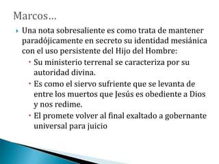  Una nota sobresaliente es como trata de mantener
paradójicamente en secreto su identidad mesiánica
con el uso persistente del Hijo del Hombre:
 Su ministerio terrenal se caracteriza por su
autoridad divina.
 Es como el siervo sufriente que se levanta de
entre los muertos que Jesús es obediente a Dios
y nos redime.
 El promete volver al final exaltado a gobernante
universal para juicio
 