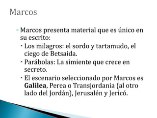 ◦ Marcos presenta material que es único en
su escrito:
 Los milagros: el sordo y tartamudo, el
ciego de Betsaida.
 Parábolas: La simiente que crece en
secreto.
 El escenario seleccionado por Marcos es
Galilea, Perea o Transjordania (al otro
lado del Jordán), Jerusalén y Jericó.
 