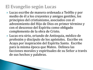  Lucas escribe de manera ordenada a Teófilo y por
medio de él a los creyentes y amigos gentiles, los
principios del cristianismo, asociados con el
advenimiento del Hijo de Dios en primer término y
con el descenso del Espíritu como obligado
complemento de la obra de Cristo.
 Lucas era sirio, oriundo de Antioquia, médico de
profesión y discípulo de los apóstoles. Escribe en
Acaya por inspiración del Espíritu Santo. Escribe
para la misma época que Mateo. Delinea las
facciones morales y espirituales de su Señor a través
de sus hechos y palabras.
 