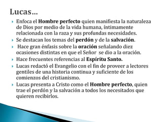  Enfoca el Hombre perfecto quien manifiesta la naturaleza
de Dios por medio de la vida humana, íntimamente
relacionada con la raza y sus profundas necesidades.
 Se destacan los temas del perdón y de la salvación.
 Hace gran énfasis sobre la oración señalando diez
ocasiones distintas en que el Señor se dio a la oración.
 Hace frecuentes referencias al Espíritu Santo.
 Lucas redactó el Evangelio con el fin de proveer a lectores
gentiles de una historia continua y suficiente de los
comienzos del cristianismo.
 Lucas presenta a Cristo como el Hombre perfecto, quien
trae el perdón y la salvación a todos los necesitados que
quieren recibirlos.
 