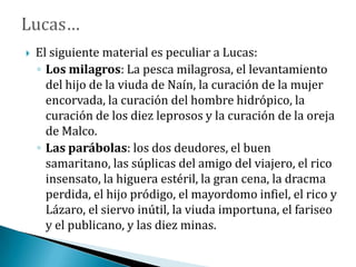  El siguiente material es peculiar a Lucas:
◦ Los milagros: La pesca milagrosa, el levantamiento
del hijo de la viuda de Naín, la curación de la mujer
encorvada, la curación del hombre hidrópico, la
curación de los diez leprosos y la curación de la oreja
de Malco.
◦ Las parábolas: los dos deudores, el buen
samaritano, las súplicas del amigo del viajero, el rico
insensato, la higuera estéril, la gran cena, la dracma
perdida, el hijo pródigo, el mayordomo infiel, el rico y
Lázaro, el siervo inútil, la viuda importuna, el fariseo
y el publicano, y las diez minas.
 
