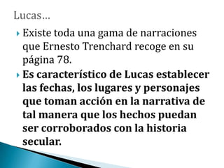  Existe toda una gama de narraciones
que Ernesto Trenchard recoge en su
página 78.
 Es característico de Lucas establecer
las fechas, los lugares y personajes
que toman acción en la narrativa de
tal manera que los hechos puedan
ser corroborados con la historia
secular.
 