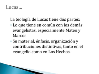 La teología de Lucas tiene dos partes:
◦ Lo que tiene en común con los demás
evangelistas, especialmente Mateo y
Marcos
◦ Su material, énfasis, organización y
contribuciones distintivas, tanto en el
evangelio como en Los Hechos
 