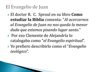  El doctor R. C. Sproul en su libro Como
estudiar la Biblia comenta: “Al acercarnos
al Evangelio de Juan no nos queda la menor
duda que estamos pisando lugar santo.”
 Por eso Clemente de Alejandría lo
catalogaba como “el Evangelio espiritual”.
 Yo prefiero describirlo como el “Evangelio
teológico”.
 