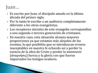  Es escrito por Juan, el discípulo amado en la última
década del primer siglo.
 Por lo tanto le escribe a un auditorio completamente
diferente a los otros evangelistas.
 Los receptores iniciales de este evangelio correspondían
a una segunda o tercera generación de cristianos.
 En nuestro caso, esta situación alcanza mayores
proporciones ya que estamos más alejados de los
eventos, lo que posibilita que se introduzcan errores
inaceptables en nuestra fe echando así a perder la
esencia de la obra de Cristo y perder la anamnesis
(άναμνήσις) fuerza y la gloria con que fueron
impactados los testigos oculares.
 