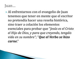  Al enfrentarnos con el evangelio de Juan
tenemos que tener en mente que el escritor
no pretendía hacer una reseña histórica,
sino traer a colación los elementos
esenciales para probar que “Jesús es el Cristo
el Hijo de Dios, y para que creyendo, tengáis
vida en su nombre”; “Que el Verbo se hizo
carne.”
 