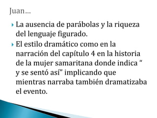  La ausencia de parábolas y la riqueza
del lenguaje figurado.
 El estilo dramático como en la
narración del capítulo 4 en la historia
de la mujer samaritana donde indica “
y se sentó así” implicando que
mientras narraba también dramatizaba
el evento.
 