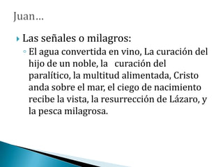  Las señales o milagros:
◦ El agua convertida en vino, La curación del
hijo de un noble, la curación del
paralítico, la multitud alimentada, Cristo
anda sobre el mar, el ciego de nacimiento
recibe la vista, la resurrección de Lázaro, y
la pesca milagrosa.
 