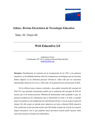 Edutec. Revista Electrónica de Tecnología Educativa

 Núm. 20 / Enero 06


                            Web Educativa 2.0


                                 Anibal de la Torre
                Coordinador TIC I.E.S. Antonio Gala de Palma del Río.
                                 anibal@adelat.org




Resumen: Paralelamente al comienzo de la incorporación de las TICs a las prácticas
educativas, se ha debatido bastante sobre las competencias tecnológicas que los docentes
debían adquirir en sus diferentes procesos formativos. Sobre todo por ser necesarias
determinadas destrezas en el uso y, sobre todo, en la generación de recursos para la Web.

      En los últimos meses estamos asistiendo a una amplia extensión del concepto de
Web 2.0, cuya principal característica podría ser la sustitución del concepto de Web de
lectura, por el de lectura-escritura. Multitud de herramientas están ayudando a que, los
procesos productivos de información que se desarrollan en torno a la Red, se puedan
poner en marcha sin casi ningún tipo de conocimiento técnico, y sin un excesivo gasto de
tiempo. Por ello, poner en marcha actos educativos en torno a Internet (Web educativa
2.0), resulta hoy en día una tarea mucho más fácil desde el punto de vista de los recursos
lógicos necesarios, con lo que podemos hacer prevalecer nuestro perfil docente sobre
roles más cercanos al mundo de la Informática.
 