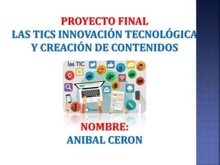 PROYECTO FINAL
LAS TICS INNOVACIÓN TECNOLÓGICA
Y CREACIÓN DE CONTENIDOS
NOMBRE:
ANIBAL CERON
 