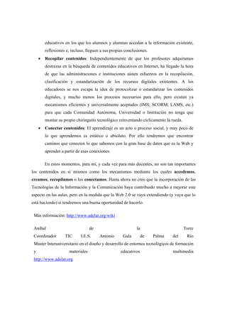 educativos en los que los alumnos y alumnas accedan a la información existente,
         reflexiones e, incluso, lleguen a sus propias conclusiones.
     •   Recopilar contenidos: Independientemente de que los profesores adquiramos
         destrezas en la búsqueda de contenidos educativos en Internet, ha llegado la hora
         de que las administraciones e instituciones aúnen esfuerzos en la recopilación,
         clasificación y estandarización de los recursos digitales existentes. A los
         educadores se nos escapa la idea de protocolizar o estandarizar los contenidos
         digitales, y mucho menos los procesos necesarios para ello, pero existen ya
         mecanismos eficientes y universalmente aceptados (IMS, SCORM, LAMS, etc.)
         para que cada Comunidad Autónoma, Universidad o Institución no tenga que
         montar su propio chiringuito tecnológico reinventando cíclicamente la rueda.
     •   Conectar contenidos: El aprendizaje es un acto o proceso social, y muy poco de
         lo que aprendemos es estático o absoluto. Por ello tendremos que encontrar
         caminos que conecten lo que sabemos con la gran base de datos que es la Web y
         aprender a partir de esas conexiones.

         En estos momentos, para mí, y cada vez para más docentes, no son tan importantes
los contenidos en sí mismos como los mecanismos mediante los cuales accedemos,
creamos, recopilamos o los conectamos. Hasta ahora no creo que la incorporación de las
Tecnologías de la Información y la Comunicación haya contribuido mucho a mejorar este
aspecto en las aulas, pero en la medida que la Web 2.0 se vaya extendiendo (y vaya que lo
está haciendo) sí tendremos una buena oportunidad de hacerlo.

 Más información: http://www.adelat.org/wiki

 Aníbal                            de                        la                         Torre
 Coordinador        TIC      I.E.S.     Antonio      Gala        de    Palma   del       Río
 Master Interuniversitario en el diseño y desarrollo de entornos tecnológicos de formación
 y                    materiales                    educativos                 multimedia
 http://www.adelat.org
 