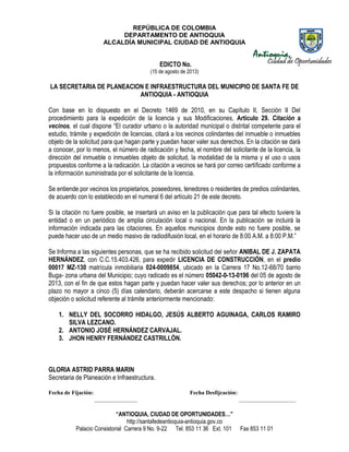 REPÚBLICA DE COLOMBIA
DEPARTAMENTO DE ANTIOQUIA
ALCALDÍA MUNICIPAL CIUDAD DE ANTIOQUIA
“ANTIOQUIA, CIUDAD DE OPORTUNIDADES…”
http://santafedeantioquia-antioquia.gov.co
Palacio Consistorial Carrera 9 No. 9-22 Tel. 853 11 36 Ext. 101 Fax 853 11 01
EDICTO No.
(15 de agosto de 2013)
LA SECRETARIA DE PLANEACION E INFRAESTRUCTURA DEL MUNICIPIO DE SANTA FE DE
ANTIOQUIA - ANTIOQUIA
Con base en lo dispuesto en el Decreto 1469 de 2010, en su Capítulo II, Sección II Del
procedimiento para la expedición de la licencia y sus Modificaciones, Artículo 29. Citación a
vecinos, el cual dispone “El curador urbano o la autoridad municipal o distrital competente para el
estudio, trámite y expedición de licencias, citará a los vecinos colindantes del inmueble o inmuebles
objeto de la solicitud para que hagan parte y puedan hacer valer sus derechos. En la citación se dará
a conocer, por lo menos, el número de radicación y fecha, el nombre del solicitante de la licencia, la
dirección del inmueble o inmuebles objeto de solicitud, la modalidad de la misma y el uso o usos
propuestos conforme a la radicación. La citación a vecinos se hará por correo certificado conforme a
la información suministrada por el solicitante de la licencia.
Se entiende por vecinos los propietarios, poseedores, tenedores o residentes de predios colindantes,
de acuerdo con lo establecido en el numeral 6 del artículo 21 de este decreto.
Si la citación no fuere posible, se insertará un aviso en la publicación que para tal efecto tuviere la
entidad o en un periódico de amplia circulación local o nacional. En la publicación se incluirá la
información indicada para las citaciones. En aquellos municipios donde esto no fuere posible, se
puede hacer uso de un medio masivo de radiodifusión local, en el horario de 8:00 A.M. a 8:00 P.M.”
Se Informa a las siguientes personas, que se ha recibido solicitud del señor ANIBAL DE J. ZAPATA
HERNÁNDEZ, con C.C.15.403.426, para expedir LICENCIA DE CONSTRUCCIÓN, en el predio
00017 MZ-130 matrícula inmobiliaria 024-0009854, ubicado en la Carrera 17 No.12-68/70 barrio
Buga- zona urbana del Municipio; cuyo radicado es el número 05042-0-13-0196 del 05 de agosto de
2013, con el fin de que estos hagan parte y puedan hacer valer sus derechos; por lo anterior en un
plazo no mayor a cinco (5) días calendario, deberán acercarse a este despacho si tienen alguna
objeción o solicitud referente al trámite anteriormente mencionado:
1. NELLY DEL SOCORRO HIDALGO, JESÚS ALBERTO AGUINAGA, CARLOS RAMIRO
SILVA LEZCANO.
2. ANTONIO JOSÉ HERNÁNDEZ CARVAJAL.
3. JHON HENRY FERNÁNDEZ CASTRILLÓN.
GLORIA ASTRID PARRA MARIN
Secretaria de Planeación e Infraestructura.
Fecha de Fijación: Fecha Desfijcación:
_______________ ____________________
 