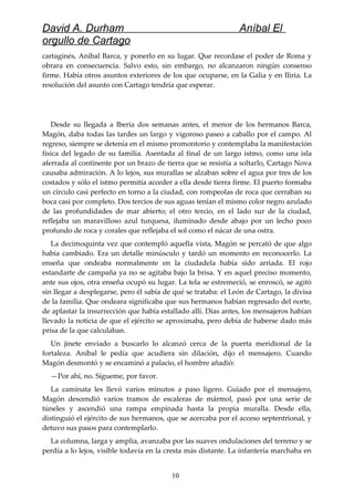 David A. Durham Aníbal El
orgullo de Cartago
cartaginés, Aníbal Barca, y ponerlo en su lugar. Que recordase el poder de Roma y
obrara en consecuencia. Salvo esto, sin embargo, no alcanzaron ningún consenso
firme. Había otros asuntos exteriores de los que ocuparse, en la Galia y en Iliria. La
resolución del asunto con Cartago tendría que esperar.
Desde su llegada a Iberia dos semanas antes, el menor de los hermanos Barca,
Magón, daba todas las tardes un largo y vigoroso paseo a caballo por el campo. Al
regreso, siempre se detenía en el mismo promontorio y contemplaba la manifestación
física del legado de su familia. Asentada al final de un largo istmo, como una isla
aferrada al continente por un brazo de tierra que se resistía a soltarlo, Cartago Nova
causaba admiración. A lo lejos, sus murallas se alzaban sobre el agua por tres de los
costados y sólo el istmo permitía acceder a ella desde tierra firme. El puerto formaba
un círculo casi perfecto en torno a la ciudad, con rompeolas de roca que cerraban su
boca casi por completo. Dos tercios de sus aguas tenían el mismo color negro azulado
de las profundidades de mar abierto; el otro tercio, en el lado sur de la ciudad,
reflejaba un maravilloso azul turquesa, iluminado desde abajo por un lecho poco
profundo de roca y corales que reflejaba el sol como el nácar de una ostra.
La decimoquinta vez que contempló aquella vista, Magón se percató de que algo
había cambiado. Era un detalle minúsculo y tardó un momento en reconocerlo. La
enseña que ondeaba normalmente en la ciudadela había sido arriada. El rojo
estandarte de campaña ya no se agitaba bajo la brisa. Y en aquel preciso momento,
ante sus ojos, otra enseña ocupó su lugar. La tela se estremeció, se enroscó, se agitó
sin llegar a desplegarse, pero él sabía de qué se trataba: el León de Cartago, la divisa
de la familia. Que ondeara significaba que sus hermanos habían regresado del norte,
de aplastar la insurrección que había estallado allí. Días antes, los mensajeros habían
llevado la noticia de que el ejército se aproximaba, pero debía de haberse dado más
prisa de la que calculaban.
Un jinete enviado a buscarlo lo alcanzó cerca de la puerta meridional de la
fortaleza. Aníbal le pedía que acudiera sin dilación, dijo el mensajero. Cuando
Magón desmontó y se encaminó a palacio, el hombre añadió:
—Por ahí, no. Sígueme, por favor.
La caminata les llevó varios minutos a paso ligero. Guiado por el mensajero,
Magón descendió varios tramos de escaleras de mármol, pasó por una serie de
túneles y ascendió una rampa empinada hasta la propia muralla. Desde ella,
distinguió el ejército de sus hermanos, que se acercaba por el acceso septentrional, y
detuvo sus pasos para contemplarlo.
La columna, larga y amplia, avanzaba por las suaves ondulaciones del terreno y se
perdía a lo lejos, visible todavía en la cresta más distante. La infantería marchaba en
10
 