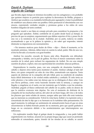 David A. Durham Aníbal El
orgullo de Cartago
que llevaba algún tiempo en términos favorables con los cartagineses y era probable
que quisiese mejorar su posición para explotar la desventura de Helike, propuso a
Amílcar que acudiera a su ciudadela fortificada para agasajarlo y tratar la posibilidad
de establecer una alianza entre sus pueblos. Oriso pronunció el ofrecimiento con voz
sincera, exponiendo verdades simples y promesas gratas a los oídos de unos
hombres fatigados de tanto combate.
Amílcar reunió a sus hijos en consejo privado para considerar la propuesta y les
preguntó qué opinaban. Aníbal, confidente de su padre desde hacía ya tiempo, lo
previno de que no aceptara, argumentando que debían soportar el frío y poner fin de
una vez a la resistencia de la ciudad. Asdrúbal, por su parte, todavía no estaba
acostumbrado a que se le pidiera la opinión y, sin saber qué responder, intentó
disimular su impaciencia con razonamientos.
—No tenemos motivos para dudar de Oriso —dijo—. Hasta el momento, se ha
mostrado amistoso. Además, debes tener en cuenta tu salud, padre. Más de una vez,
el frío ha llevado a la muerte a un gran hombre.
Amílcar los escuchó, cruzado de brazos ante ellos. Respiraba con dificultad,
carraspeaba y tiritaba, con la piel de gallina. No hizo el menor comentario sobre la
cuestión de la salud, pero rechazó los argumentos de Aníbal. No era una simple
cuestión de placer, explicó, sino una oportunidad de consolidar alianzas políticas.
Emprendieron la marcha, pues, con una compañía de doscientos hombres a
caballo y dejaron otros tantos para mantener el asedio. Amílcar cabalgó al lado del
ibero, con quien compartió un odre de vino tibio, aromatizado con especias. Tenía
aspecto de disfrutar de la compañía del jefe tribal, pero su condición de estadista
hacía difícil determinar si de verdad estaba satisfecho y confiado. El cielo tenía un
color plomizo y las nubes eran tan densas que no se distinguía el disco solar. Caía
una lluvia pertinaz, como venía haciendo durante toda la semana, y aunque no
llegaba a congelarse en el suelo, era tan insistente que le helaba a uno las entrañas.
Asdrúbal, pegado al flanco embarrado del caballo de su padre, ardía en deseos de
que la comitiva avanzara más deprisa. No veía el momento de disfrutar de la
compañía de las muchachas nativas, del calor de un buen fuego, del vino y de todos
los placeres que tanto echaba de menos, aunque sabía que todo ello eran tonterías
que no merecían su consideración. Volvió la vista hacia Aníbal y la expresión seria y
concentrada de éste le dijo que a su hermano no lo turbaban tales pensamientos. En
aquel momento, lo embargó un sentimiento de animadversión hacia él que en otras
circunstancias se habría borrado pronto de su memoria, pero que quedó grabado a
fuego en su conciencia debido a los acontecimientos que interrumpieron sus
reflexiones.
Un explorador masilio llegó al galope desde la retaguardia y, tras pedir hablar
urgentemente con Amílcar, anunció en su propia lengua algo que causó un profundo
sobresalto al comandante, quien, tirando de las riendas de su caballo, se acercó
100
 