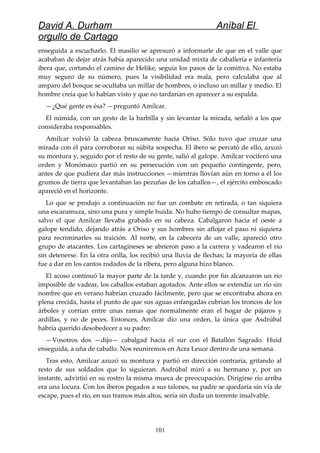 David A. Durham Aníbal El
orgullo de Cartago
enseguida a escucharlo. El masilio se apresuró a informarle de que en el valle que
acababan de dejar atrás había aparecido una unidad mixta de caballería e infantería
ibera que, cortando el camino de Helike, seguía los pasos de la comitiva. No estaba
muy seguro de su número, pues la visibilidad era mala, pero calculaba que al
amparo del bosque se ocultaba un millar de hombres, o incluso un millar y medio. El
hombre creía que lo habían visto y que no tardarían en aparecer a su espalda.
—¿Qué gente es ésa? —preguntó Amílcar.
El númida, con un gesto de la barbilla y sin levantar la mirada, señaló a los que
consideraba responsables.
Amílcar volvió la cabeza bruscamente hacia Oriso. Sólo tuvo que cruzar una
mirada con él para corroborar su súbita sospecha. El ibero se percató de ello, azuzó
su montura y, seguido por el resto de su gente, salió al galope. Amílcar vociferó una
orden y Monómaco partió en su persecución con un pequeño contingente, pero,
antes de que pudiera dar más instrucciones —mientras llovían aún en torno a él los
grumos de tierra que levantaban las pezuñas de los caballos—, el ejército emboscado
apareció en el horizonte.
Lo que se produjo a continuación no fue un combate en retirada, o tan siquiera
una escaramuza, sino una pura y simple huida. No hubo tiempo de consultar mapas,
salvo el que Amílcar llevaba grabado en su cabeza. Cabalgaron hacia el oeste a
galope tendido, dejando atrás a Oriso y sus hombres sin aflojar el paso ni siquiera
para recriminarles su traición. Al norte, en la cabecera de un valle, apareció otro
grupo de atacantes. Los cartagineses se abrieron paso a la carrera y vadearon el río
sin detenerse. En la otra orilla, los recibió una lluvia de flechas; la mayoría de ellas
fue a dar en los cantos rodados de la ribera, pero alguna hizo blanco.
El acoso continuó la mayor parte de la tarde y, cuando por fin alcanzaron un río
imposible de vadear, los caballos estaban agotados. Ante ellos se extendía un río sin
nombre que en verano habrían cruzado fácilmente, pero que se encontraba ahora en
plena crecida, hasta el punto de que sus aguas enfangadas cubrían los troncos de los
árboles y corrían entre unas ramas que normalmente eran el hogar de pájaros y
ardillas, y no de peces. Entonces, Amílcar dio una orden, la única que Asdrúbal
habría querido desobedecer a su padre:
—Vosotros dos —dijo— cabalgad hacia el sur con el Batallón Sagrado. Huid
enseguida, a uña de caballo. Nos reuniremos en Acra Leuce dentro de una semana.
Tras esto, Amílcar azuzó su montura y partió en dirección contraria, gritando al
resto de sus soldados que lo siguieran. Asdrúbal miró a su hermano y, por un
instante, advirtió en su rostro la misma mueca de preocupación. Dirigirse río arriba
era una locura. Con los iberos pegados a sus talones, su padre se quedaría sin vía de
escape, pues el río, en sus tramos más altos, sería sin duda un torrente insalvable.
101
 