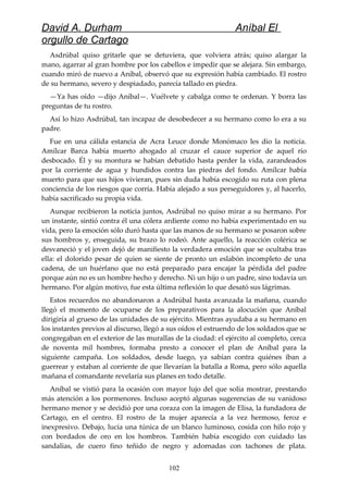 David A. Durham Aníbal El
orgullo de Cartago
Asdrúbal quiso gritarle que se detuviera, que volviera atrás; quiso alargar la
mano, agarrar al gran hombre por los cabellos e impedir que se alejara. Sin embargo,
cuando miró de nuevo a Aníbal, observó que su expresión había cambiado. El rostro
de su hermano, severo y despiadado, parecía tallado en piedra.
—Ya has oído —dijo Aníbal—. Vuélvete y cabalga como te ordenan. Y borra las
preguntas de tu rostro.
Así lo hizo Asdrúbal, tan incapaz de desobedecer a su hermano como lo era a su
padre.
Fue en una cálida estancia de Acra Leuce donde Monómaco les dio la noticia.
Amílcar Barca había muerto ahogado al cruzar el cauce superior de aquel río
desbocado. Él y su montura se habían debatido hasta perder la vida, zarandeados
por la corriente de agua y hundidos contra las piedras del fondo. Amílcar había
muerto para que sus hijos vivieran, pues sin duda había escogido su ruta con plena
conciencia de los riesgos que corría. Había alejado a sus perseguidores y, al hacerlo,
había sacrificado su propia vida.
Aunque recibieron la noticia juntos, Asdrúbal no quiso mirar a su hermano. Por
un instante, sintió contra él una cólera ardiente como no había experimentado en su
vida, pero la emoción sólo duró hasta que las manos de su hermano se posaron sobre
sus hombros y, enseguida, su brazo lo rodeó. Ante aquello, la reacción colérica se
desvaneció y el joven dejó de manifiesto la verdadera emoción que se ocultaba tras
ella: el dolorido pesar de quien se siente de pronto un eslabón incompleto de una
cadena, de un huérfano que no está preparado para encajar la pérdida del padre
porque aún no es un hombre hecho y derecho. Ni un hijo o un padre, sino todavía un
hermano. Por algún motivo, fue esta última reflexión lo que desató sus lágrimas.
Estos recuerdos no abandonaron a Asdrúbal hasta avanzada la mañana, cuando
llegó el momento de ocuparse de los preparativos para la alocución que Aníbal
dirigiría al grueso de las unidades de su ejército. Mientras ayudaba a su hermano en
los instantes previos al discurso, llegó a sus oídos el estruendo de los soldados que se
congregaban en el exterior de las murallas de la ciudad: el ejército al completo, cerca
de noventa mil hombres, formaba presto a conocer el plan de Aníbal para la
siguiente campaña. Los soldados, desde luego, ya sabían contra quiénes iban a
guerrear y estaban al corriente de que llevarían la batalla a Roma, pero sólo aquella
mañana el comandante revelaría sus planes en todo detalle.
Aníbal se vistió para la ocasión con mayor lujo del que solía mostrar, prestando
más atención a los pormenores. Incluso aceptó algunas sugerencias de su vanidoso
hermano menor y se decidió por una coraza con la imagen de Elisa, la fundadora de
Cartago, en el centro. El rostro de la mujer aparecía a la vez hermoso, feroz e
inexpresivo. Debajo, lucía una túnica de un blanco luminoso, cosida con hilo rojo y
con bordados de oro en los hombros. También había escogido con cuidado las
sandalias, de cuero fino teñido de negro y adornadas con tachones de plata.
102
 