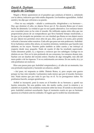 David A. Durham Aníbal El
orgullo de Cartago
Magón y Bóstar aparecieron en el pasadizo que conducía al balcón y, señalando
con la cabeza, indicaron que todo estaba dispuesto. Los hombres aguardaban. Aníbal
asintió y les dijo que volvieran a su puesto.
—Pero no soy estúpido —añadió a continuación, dirigiéndose a su hermano—.
Hay que dominar el odio, no dejarse llevar por él. No atacaría Roma por el mero
hecho de detestarla. La verdad es que no nos queda alternativa. Los romanos tienen
una voracidad como no ha visto el mundo. He infiltrado espías entre ellos que me
proporcionan piezas de un rompecabezas que llevo bastante tiempo resolviendo, y
las que ya he encajado me permiten ver con claridad que Roma no nos dejará nunca
en paz. Quizá nos permitan cinco años de paz, diez, quince a lo sumo, pero pronto
volverán a lanzarse sobre nosotros. Cada año que pasa son más poderosos, Asdrúbal.
Si no luchamos contra ellos ahora, en nuestros términos, tendremos que hacerlo más
adelante, en los suyos. Nuestro padre también se daba cuenta y me instruyó al
respecto desde muy pequeño. Nada de cuanto él dijo ha resultado equivocado.
Todos deseamos poder, sí, y riquezas y esclavos que nos satisfagan. Cartago no es
distinta en eso. Pero en lo más profundo de sus corazones, los romanos desean más.
Sueñan con ser dueños del mundo entero. Dueños de algo intangible, más allá del
mero poder o de las riquezas. Y no se conformarán con menos. En ese sueño, tú y yo
sólo podríamos ser esclavos.
Hizo una pausa para que Asdrúbal comprendiera y, al cabo de un momento, tras
una profunda inspiración y haciendo un esfuerzo, añadió:
—Así pues, mi respuesta es doble. Detesto Roma, sí, pero acepto esta guerra
porque no hay más remedio. Lucharemos nada menos que por el mundo, hermano
mío. Nada menos que por todo lo que hay en él. Ya no perseguimos nubes. No
podríamos hacerlo, aunque quisiéramos.
Aníbal se incorporó, posó la mano en el hombro de su hermano y apretó sus
fuertes músculos. Sin una palabra más, dio media vuelta, cruzó la estancia y se
adentró en el pasillo. Sus sandalias resonaron sobre las losas. El sonido se desvaneció
pero Asdrúbal continuó escuchando. Supo el momento exacto en que su hermano
aparecía en el balcón ante los soldados. El rugido que lo recibió fue ensordecedor.
104
 