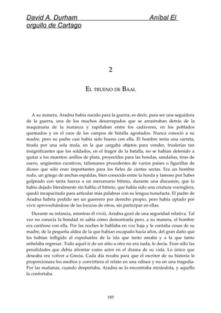 David A. Durham Aníbal El
orgullo de Cartago
22
EELL TRUENOTRUENO DEDE BBAALAAL
A su manera, Aradna había nacido para la guerra; es decir, para ser una seguidora
de la guerra, una de los muchos desarrapados que se arrastraban detrás de la
maquinaria de la matanza y rapiñaban entre los cadáveres, en los poblados
quemados y en el caos de los campos de batalla agostados. Nunca conoció a su
madre, pero su padre casi había sido bueno con ella. El hombre tenía una carreta,
tirada por una sola mula, en la que cargaba objetos para vender, fruslerías tan
insignificantes que los soldados, en el fragor de la batalla, no se habían detenido a
quitar a los muertos: anillos de plata, proyectiles para las hondas, sandalias, tiras de
cuero, ungüentos curativos, talismanes procedentes de varios países o figurillas de
dioses que sólo eran importantes para los fieles de ciertas sectas. Era un hombre
rudo, un griego de anchas espaldas, bien conocido entre la horda y famoso por haber
golpeado con tanta fuerza a un mercenario bitinio, durante una discusión, que lo
había dejado literalmente sin habla; el bitinio, que había sido una criatura vocinglera,
quedó incapacitado para articular más palabras con su lengua tumefacta. El padre de
Aradna habría podido ser un guerrero por derecho propio, pero había optado por
vivir aprovechándose de las locuras de otros, sin participar en ellas.
Durante su infancia, mientras él vivió, Aradna gozó de una seguridad relativa. Tal
vez no conocía la bondad ni sabía cómo demostrarla pero, a su manera, el hombre
era cariñoso con ella. Por las noches le hablaba en voz baja y le contaba cosas de su
madre, de la pequeña aldea de la que habían escapado hacía años, del gran daño que
les habían infligido al expulsarlos de la isla que tanto amaba y a la que tanto
anhelaba regresar. Todo aquel ir de un sitio a otro no era nada, le decía. Eran sólo las
penalidades que debía afrontar como actor en el drama de su vida. Lo único que
deseaba era volver a Grecia. Cada día rezaba para que el escritor de su historia le
proporcionara los medios y convirtiera el relato en una odisea y no en una tragedia.
Por las mañanas, cuando despertaba, Aradna se lo encontraba mirándola, y aquello
la confortaba.
105
 