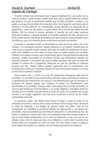 David A. Durham Aníbal El
orgullo de Cartago
El padre contrajo una enfermedad que se agravó rápidamente y que acabó con su
vida en un abrir y cerrar de ojos. Aradna tenía doce años y aquella noche fue violada
por primera vez por el mismísimo hombre que la había ayudado a enterrar a su
padre, un amigo de éste desde hacía muchos años. Era el pago de una deuda, dijo el
hombre, y la cifra debía de ser considerable, porque declaró a la muchacha de su
propiedad y viajó con ella atada a la parte trasera de la carreta que había sido del
difunto. Por las noches la poseía, gritando el nombre de otra mujer mientras
alcanzaba el clímax, y después siempre se mostraba enfadado con ella. Aradna no lo
lloró cuando murió, consumido lentamente por una herida en el pie, pequeña como
un alfilerazo, que se le extendió pierna arriba hasta corroerle las entrañas.
La muerte se produjo cuando se encontraban en unas tierras de cultivo al sur de
Cástulo, y la muchacha encontró sosiego temporal en un pueblo. Trabajó para un
viejo al que le gustaba mucho mirarla, pero que no estaba en condiciones de hacer
nada más. Hablaba con ella, decía el viejo, como no podía hacerlo con sus hijas.
Trabajar en el campo era duro, pero mucho mejor que la vida que había llevado hasta
entonces. Aradna encontraba en las labores diarias una familiaridad distante, un
recuerdo ancestral. A la muerte del viejo se habría quedado allí, pero las hijas del
hombre la echaron de la propiedad, temerosas de que sus maridos se sintieran
atraídos por ella. Aradna habría querido suplicarles que la considerasen una
hermana, pero sabía que no podrían hacerlo. No eran de la misma sangre y no veían
en ella sino sus propias carencias.
Tenía catorce años y volvió a la vida de vagabundeo. Enseguida dejó atrás la
juventud y se convirtió en una mujer hecha y derecha, magra, musculosa y resistente,
y rápidamente dio muestras de una astucia y una determinación que no conocían un
momento de reposo, puesto que tampoco lo tenían los depredadores que
merodeaban a su alrededor. Aunque había otras mujeres en el campo de batalla, su
cara era más bonita que la de las demás, y su cuerpo delgado y andrógino atraía las
miradas de los hombres. Sus ojos tenían el color del ópalo. En contraste con su piel
morena y sus rasgos regulares, eran dos focos maliciosos a través de los cuides
contemplaba el mundo.
La muchacha viajó a pie desde Gades hasta el Tagus y cruzó la cresta de las
montañas de la Plata y toda la línea costera de Iberia hasta Cartago Nova. Presenció
la caída de Arbocala y fue testigo de primera mano del poder cruel de los
cartagineses. Los hombres le parecieron iguales en todas partes, y sus deseos tan
previsibles como la necesidad que ella tenía de rechazarlos. La abordaban de día y de
noche, al amanecer y al ponerse el sol, y los combatía a todos de la misma manera. A
uno le causó daños permanentes en la vista tras alcanzarle un ojo con una de sus
afiladas uñas; a otro le clavó una lanza en el abdomen y a otro más lo mordió en la
mejilla hasta casi arrancarle un trozo de carne. Por esta última acción, le pegaron
hasta dejarla sin sentido y la violaron con una violencia propia de la venganza.
106
 