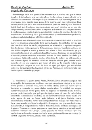 David A. Durham Aníbal El
orgullo de Cartago
Sin embargo, todas esas penalidades no derrotaron a Aradna, sino que le dieron
temple y le infundieron una nueva fortaleza. Era la víctima, sí, pero advirtió en la
conducta de los hombres una fragilidad que los debilitaba. Los hombres podían ser el
sexo fuerte, pero, cuando caían presa de la lascivia, eran más vulnerables. Para
saciarse, tenían que llevar ante ellos sus desnudos y erectos cetros. Quizás éste era el
detalle final que derrotaba a muchas mujeres, ver aquel miembro de un solo ojo,
congestionado y encapuchado como la serpiente malvada que era. Este pensamiento
la rondaba cuando estaba despierta, pero también volvía a ella mientras dormía. Una
mujer muerta le hablaba y decía que las serpientes, por más venenosas que fueran,
podían ser aplastadas bajo un talón bien utilizado.
Cuando se unió a la comitiva que marchaba tras el ejército de Aníbal, lo hizo con
muy poco interés en el resultado de la guerra. Seguía a los soldados, pero no por
devoción hacia ellos. Se trataba, simplemente, de aprovechar la siguiente campaña.
Los dos bandos podían proveerla de las cosas que deseaba. Guardaba un tesoro en
una bolsita colgada al cuello y llevaba ésta como si fuera un talismán, ya que
contenía los huesos de un águila sacada del huevo, unos dientes de ajo que cambiaba
a menudo para que su olor se mantuviera intenso, un único mechón de cabello que
se decía que había sido cortado, muchos años atrás, del cadáver de Clitemnestra y
una diminuta figura de Artemisa tallada en barba de ballena, pero también varias
monedas de oro que esperaba que fueran el inicio de la pequeña fortuna que
necesitaría para comprar un trozo de tierra en aquel país lejano que nunca había
visto pero del cual procedía. Seguía al ejército de Aníbal, pero no le importaba otro
destino que no fuera el suyo propio.
Al comienzo de la guerra contra Aníbal, Publio Escipión era como cualquier otro
joven noble. De constitución mediana, con una musculatura elástica, y en buena
forma gracias al ejercicio físico, tenía el rostro labrado sobre los huesos que lo
formaban y coronado por unos cabellos castaño claro. En realidad, sus amigos
siempre le decían en broma que su perfil era digno de ser acuñado en una moneda,
aunque nadie imaginaba por qué querría alguien hacer tal cosa. Su padre había
concertado su matrimonio con la hija de un importante senador, Emilio Paulo, una
señal segura de que su futuro sería brillante, y el joven Escipión estaba
absolutamente decidido a honrar a la distinguida familia en cuyo seno había nacido,
fuese como senador, mediante la adquisición de riquezas y su generosa distribución,
manteniendo un comportamiento noble o demostrando una conducta distinguida en
la guerra. Teniendo en cuenta todo esto, se mostró muy receptivo a las noticias del
inminente conflicto con Cartago. Desde pequeño le habían enseñado que sólo
mediante un arduo esfuerzo, con una lucha tenaz, podía uno labrarse un nombre de
verdad. La guerra, por tanto, era una noble aspiración.
107
 