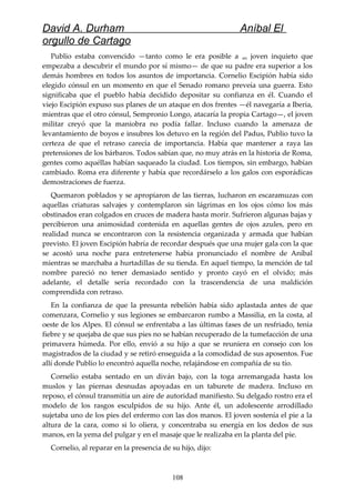 David A. Durham Aníbal El
orgullo de Cartago
Publio estaba convencido —tanto como le era posible a un joven inquieto que
empezaba a descubrir el mundo por sí mismo— de que su padre era superior a los
demás hombres en todos los asuntos de importancia. Cornelio Escipión había sido
elegido cónsul en un momento en que el Senado romano preveía una guerra. Esto
significaba que el pueblo había decidido depositar su confianza en él. Cuando el
viejo Escipión expuso sus planes de un ataque en dos frentes —él navegaría a Iberia,
mientras que el otro cónsul, Sempronio Longo, atacaría la propia Cartago—, el joven
militar creyó que la maniobra no podía fallar. Incluso cuando la amenaza de
levantamiento de boyos e insubres los detuvo en la región del Padus, Publio tuvo la
certeza de que el retraso carecía de importancia. Había que mantener a raya las
pretensiones de los bárbaros. Todos sabían que, no muy atrás en la historia de Roma,
gentes como aquéllas habían saqueado la ciudad. Los tiempos, sin embargo, habían
cambiado. Roma era diferente y había que recordárselo a los galos con esporádicas
demostraciones de fuerza.
Quemaron poblados y se apropiaron de las tierras, lucharon en escaramuzas con
aquellas criaturas salvajes y contemplaron sin lágrimas en los ojos cómo los más
obstinados eran colgados en cruces de madera hasta morir. Sufrieron algunas bajas y
percibieron una animosidad contenida en aquellas gentes de ojos azules, pero en
realidad nunca se encontraron con la resistencia organizada y armada que habían
previsto. El joven Escipión habría de recordar después que una mujer gala con la que
se acostó una noche para entretenerse había pronunciado el nombre de Aníbal
mientras se marchaba a hurtadillas de su tienda. En aquel tiempo, la mención de tal
nombre pareció no tener demasiado sentido y pronto cayó en el olvido; más
adelante, el detalle sería recordado con la trascendencia de una maldición
comprendida con retraso.
En la confianza de que la presunta rebelión había sido aplastada antes de que
comenzara, Cornelio y sus legiones se embarcaron rumbo a Massilia, en la costa, al
oeste de los Alpes. El cónsul se enfrentaba a las últimas fases de un resfriado, tenía
fiebre y se quejaba de que sus pies no se habían recuperado de la tumefacción de una
primavera húmeda. Por ello, envió a su hijo a que se reuniera en consejo con los
magistrados de la ciudad y se retiró enseguida a la comodidad de sus aposentos. Fue
allí donde Publio lo encontró aquella noche, relajándose en compañía de su tío.
Cornelio estaba sentado en un diván bajo, con la toga arremangada hasta los
muslos y las piernas desnudas apoyadas en un taburete de madera. Incluso en
reposo, el cónsul transmitía un aire de autoridad manifiesto. Su delgado rostro era el
modelo de los rasgos esculpidos de su hijo. Ante él, un adolescente arrodillado
sujetaba uno de los pies del enfermo con las dos manos. El joven sostenía el pie a la
altura de la cara, como si lo oliera, y concentraba su energía en los dedos de sus
manos, en la yema del pulgar y en el masaje que le realizaba en la planta del pie.
Cornelio, al reparar en la presencia de su hijo, dijo:
108
 