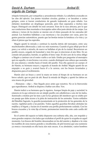David A. Durham Aníbal El
orgullo de Cartago
relajada formación, por compañías y procedencias tribales. La caballería avanzaba en
las alas del ejército. Los jinetes trazaban círculos, giraban y se lanzaban a cortos
galopes, como si fueran conductores de ganado trajinando un gran rebaño. Los
elefantes mostraban un despliegue parecido, pero iban separados a trechos más
largos. Distinguió con detalle los más cercanos. Eran de la raza africana, por lo que
sus conductores iban montados a horcajadas sobre ellos justo detrás de las orejas. Las
cabezas y torsos de los jinetes se mecían con el ritmo pausado de las zancadas del
animal. Los hombres hablaban a sus monturas y las azuzaban con varas, pero los
gestos parecían automáticos, puesto que las bestias tenían la fortaleza a la vista y ya
olían el pienso que las esperaba.
Magón apartó la mirada y continuó la marcha detrás del mensajero, entre una
muchedumbre alborozada y cada vez más numerosa. Cuando el guía aflojó por fin el
paso y se volvió a mirarlo, de nuevo se hallaban al pie de la ciudad. Recorrieron un
pasillo oscuro, cargado de humedad y más frío que si estuvieran al aire libre. En un
costado del pasadizo, barrido, se apilaba el heno viejo. El olor acre de la orina obligó
a Magón a caminar con el rostro vuelto a un lado. Estaba por preguntar al mensajero
qué era aquello, si una broma o un error, cuando distinguió una cabeza que asomaba
de una estancia y miraba hacia el fondo del pasillo. Tras ella apareció un cuerpo: el
de Hanón, su hermano mayor y segundo al mando de Aníbal. Magón apartó de un
empujón a su guía y avanzó hacia él a la carrera, con los brazos levantados y
dispuestos para el recibimiento.
Hanón alzó un brazo y cerró la mano en torno al bíceps de su hermano en un
breve saludo, que no pasó de ahí. Buscó la mirada de Magón y apretó los labios en
una mueca de gravedad.
—Romanos —dijo—. Han llegado poco antes que nosotros. No es la bienvenida
que esperábamos. Aníbal se dispone a hablar con ellos. Ven.
Hanón indicó a su hermano que lo siguiera. Aunque limpia de paja y suciedad, la
estancia en la que entraron era un simple pasillo con caballerizas a uno de los lados,
iluminado a medias por las teas y por la luz grisácea del atardecer que se colaba por
un pasaje que daba acceso a la pista de instrucción de los animales. Varios soldados
del Batallón Sagrado, la guardia juramentada en la protección de los generales de la
nación, vigilaban junto a las paredes. Todos aquellos guardias llevaban afeitadas las
mejillas y el bigote, y lucían en el mentón una perilla perfectamente cuidada. Con los
brazos cruzados y la vista fija al frente, permanecían inmóviles ante cada casilla del
establo.
En el centro del espacio se había dispuesto una solitaria silla, alta, con respaldo y
unas grandes orejeras a los lados que ocultaban el perfil de quien la ocupaba en aquel
momento. Los brazos del hombre descansaban en los del asiento y dejaban a la vista
los nudillos de unas manos grandes y encallecidas, de piel morena que una sustancia
ya reseca e incrustada en ella hacía aún más oscura. A su alrededor, varios hombres
11
 