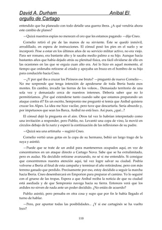 David A. Durham Aníbal El
orgullo de Cartago
entendido que ha planeado con todo detalle una guerra ibera. ¿A qué vendría ahora
este cambio de planes?
—Quizá nuestros espías no merecen el oro que les estamos pagando —dijo Cneo.
Cornelio retiró el pie de las manos de su sirviente. Éste se quedó inmóvil,
arrodillado, en espera de instrucciones. El cónsul posó los pies en el suelo y se
incorporó. Pese a estar en los últimos años de su servicio militar activo, no era viejo.
Para ser romano, era bastante alto y le sacaba medio palmo a su hijo. Aunque hacía
bastantes años que había dejado atrás su plenitud física, era fácil olvidarse de ello en
las ocasiones en las que se erguía cuan alto era. Así lo hizo en aquel momento, al
tiempo que ordenaba retirarse al criado y apoyaba un brazo en el hombro de su hijo
para conducirlo hacia Cneo.
—¿Y por qué iba a cruzar los Pirineos ese bruto? —preguntó de nuevo Cornelio—.
No me sorprende que tenga intención de apoderarse de toda Iberia hasta esos
montes. En cambio, invadir las tierras de los voleos... Demasiado territorio de una
sola vez y demasiado cerca de nuestros intereses. Debería saber que no lo
permitiríamos. ¿Por qué extenderse tanto cuando sabe que estamos preparando un
ataque contra él? En un escrito, Sempronio me preguntó si temía que Aníbal quisiera
cruzar los Alpes. La idea me hizo vacilar, pero tuve que descartarla. Sería absurdo y,
por impetuosos que sean los Barca, Aníbal no está loco. Así pues, ¿qué...?
El cónsul dejó la pregunta en el aire. Otros tal vez lo habrían interpretado como
una invitación a responder, pero Publio, no. Levantó una copa de vino, la movió en
círculos debajo de la nariz y esperó la continuación de las reflexiones de su padre.
—Quizá sea una artimaña —sugirió Cneo.
Cornelio vertió unas gotas en la copa de su hermano, bebió un largo trago de la
suya y asintió.
—Puede que se trate de un ardid para mantenernos ocupados aquí, en vez de
concentrarnos en un ataque directo a Cartago Nova. Sabe que se ha extralimitado,
pero es audaz. Ha decidido retirarse avanzando, no sé si me entendéis. Si consigue
que concentremos nuestra atención aquí, tal vez logre salvar su ciudad. Podría
volverse a Iberia al final de esta campaña y terminar el año retirándose, pero con más
terreno ganado que perdido. Precisamente por eso, estoy decidido a seguir la marcha
hacia Iberia. Cneo desembarcará en Emporion para preparar el camino. Yo lo seguiré
con el grueso de las tropas. Espera a que Aníbal reciba la noticia de que su ciudad
está asediada y de que Sempronio navega hacia su tierra. Entonces verá que los
ardides no sirven de nada ante un poder decidido. ¿No estáis de acuerdo?
Publio asintió, pero pensaba en otra cosa y supo que por fin le había llegado el
turno de hablar.
—Pero, por apuntar todas las posibilidades... ¿Y si ese cartaginés se ha vuelto
loco?
110
 