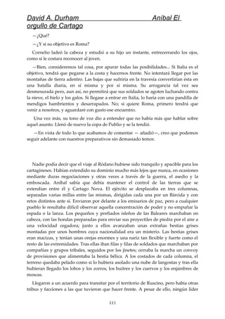 David A. Durham Aníbal El
orgullo de Cartago
—¿Qué?
—¿Y si su objetivo es Roma?
Cornelio ladeó la cabeza y estudió a su hijo un instante, entrecerrando los ojos,
como si le costara reconocer al joven.
—Bien, consideremos tal cosa, por apurar todas las posibilidades... Si Italia es el
objetivo, tendrá que pegarse a la costa y hacernos frente. No intentará llegar por las
montañas de tierra adentro. Las bajas que sufriría en la travesía convertirían ésta en
una batalla diaria, en sí misma y por sí misma. Su arrogancia tal vez sea
desmesurada pero, aun así, no permitirá que sus soldados se agoten luchando contra
la nieve, el hielo y los galos. Si llegase a entrar en Italia, lo haría con una pandilla de
mendigos hambrientos y desarrapados. No; si quiere Roma, primero tendrá que
venir a nosotros, y aguardaré con gusto ese encuentro.
Una vez más, su tono de voz dio a entender que no había más que hablar sobre
aquel asunto. Llenó de nuevo la copa de Publio y se la tendió.
—En vista de todo lo que acabamos de comentar — añadió—, creo que podemos
seguir adelante con nuestros preparativos sin demasiado temor.
Nadie podía decir que el viaje al Ródano hubiese sido tranquilo y apacible para los
cartagineses. Habían extendido su dominio mucho más lejos que nunca, en ocasiones
mediante duras negociaciones y otras veces a través de la guerra, el asedio y la
emboscada. Aníbal sabía que debía mantener el control de las tierras que se
extendían entre él y Cartago Nova. El ejército se desplazaba en tres columnas,
separadas varias millas entre las mismas, dirigidas cada una por un Bárcida y con
retos distintos ante sí. Enviaron por delante a los emisarios de paz, pero a cualquier
pueblo le resultaba difícil observar aquella concentración de poder y no empuñar la
espada o la lanza. Los pequeños y porfiados isleños de las Baleares marchaban en
cabeza, con las hondas preparadas para enviar sus proyectiles de piedra por el aire a
una velocidad cegadora; junto a ellos avanzaban unas extrañas bestias grises
montadas por unos hombres cuya nacionalidad era un misterio. Las bestias grises
eran macizas, y tenían unas orejas enormes y una nariz tan flexible y fuerte como el
resto de las extremidades. Tras ellas iban filas y filas de soldados que marchaban por
compañías y grupos tribales, seguidos por los jinetes; cerraba la marcha un convoy
de provisiones que alimentaba la bestia bélica. A los costados de cada columna, el
terreno quedaba pelado como si lo hubiera asolado una nube de langostas y tras ella
hubieran llegado los lobos y los zorros, los buitres y los cuervos y los enjambres de
moscas.
Llegaron a un acuerdo para transitar por el territorio de Ruscino, pero había otras
tribus y facciones a las que tuvieron que hacer frente. A pesar de ello, ningún líder
111
 