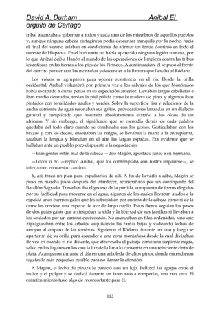 David A. Durham Aníbal El
orgullo de Cartago
tribal alcanzaba a gobernar a todos y cada uno de los miembros de aquellos pueblos
y, aunque ninguna cabeza cartaginesa podía descansar tranquila por la noche, hacia
el final del verano estaban en condiciones de afirmar un tenue dominio en todo el
noreste de Hispania. En el horizonte no había aparecido ninguna legión romana, por
lo que Aníbal dejó a Hanón al mando de las operaciones de limpieza contra las tribus
levantiscas en las tierras a los pies de los Pirineos. A continuación, él se puso al frente
del ejército para cruzar las montañas y descender a la llanura que llevaba al Ródano.
Los voleos se agruparon para oponer resistencia en el río. Desde la orilla
occidental, Aníbal vislumbró por primera vez a los salvajes de los que Monómaco
había escapado a duras penas en su expedición anterior. Llevaban largas cabelleras e
iban medio desnudos, tenían la piel pálida como la madera de pino, y algunos iban
pintados con tonalidades azules y verdes. Sobre la superficie lisa y reluciente de la
ancha corriente de agua resonaban sus gritos, provocaciones lanzadas en un dialecto
gutural y complicado que resultaba absolutamente extraño a los oídos de un
africano. Y sin embargo, el significado que se escondía detrás de cada palabra
quedaba del todo claro cuando se combinaba con los gestos. Gesticulaban con los
brazos y con los dedos, enseñaban las nalgas, se llevaban la mano a la entrepierna,
sacaban la lengua y blandían en el aire las largas espadas. Era evidente que se
hallaban ante un pueblo poco dispuesto a la negociación.
—Esas gentes están mal de la cabeza —dijo Magón, apostado junto a su hermano.
—Locos o no —replicó Aníbal, que los contemplaba con rostro impasible—, se
interponen en nuestro camino.
Y, así, trazó un plan para expulsarlos de allí. A fin de llevarlo a cabo, Magón se
puso en marcha justo después del atardecer, acompañado por un contingente del
Batallón Sagrado. Tras ellos iba el grueso de la partida, compuesta de iberos elegidos
por su facilidad para moverse en el agua, algunos de los cuales llevaban atados a la
espalda unos cuernos galos que les sobresalían por encima de la cabeza como si de la
carne les creciese una especie de ave de largo cuello. Estos iberos seguían los pasos
de dos guías galos que arriesgaban la vida y la libertad de sus familias si llevaban a
los soldados por un camino equivocado. No avanzaban en filas ordenadas, sino que
zigzagueaban entre los árboles, esquivando las ramas bajas y vadeando lechos de
arroyos al amparo de las sombras. Siguieron el Ródano durante un rato y luego se
apartaron de su orilla para ascender a una zona montañosa desde la cual divisaban
de vez en cuando el río distante, que atravesaba el paisaje como una serpiente negra,
salvo en los lugares en los que la luz de la luna lo convertía en una reluciente cinta de
plata. Acamparon durante el día en una arboleda de altos pinos, donde encendieron
fogatas lo más pequeñas posible para no llamar la atención.
A Magón, el lecho de pinaza le pareció casi un lujo. Pellizcó las agujas entre el
índice y el pulgar y se dedicó durante un buen rato a romperlas, una tras otra. El
entretenimiento tuvo algo de reconfortante para él.
112
 