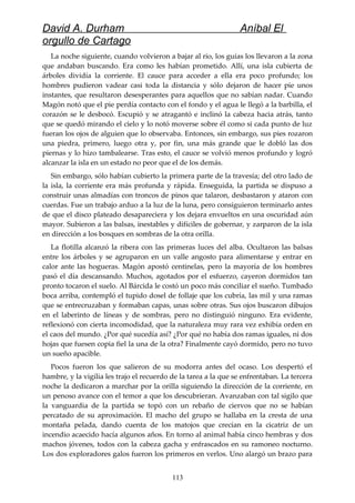 David A. Durham Aníbal El
orgullo de Cartago
La noche siguiente, cuando volvieron a bajar al río, los guías los llevaron a la zona
que andaban buscando. Era como les habían prometido. Allí, una isla cubierta de
árboles dividía la corriente. El cauce para acceder a ella era poco profundo; los
hombres pudieron vadear casi toda la distancia y sólo dejaron de hacer pie unos
instantes, que resultaron desesperantes para aquellos que no sabían nadar. Cuando
Magón notó que el pie perdía contacto con el fondo y el agua le llegó a la barbilla, el
corazón se le desbocó. Escupió y se atragantó e inclinó la cabeza hacia atrás, tanto
que se quedó mirando el cielo y lo notó moverse sobre él como si cada punto de luz
fueran los ojos de alguien que lo observaba. Entonces, sin embargo, sus pies rozaron
una piedra, primero, luego otra y, por fin, una más grande que le dobló las dos
piernas y lo hizo tambalearse. Tras esto, el cauce se volvió menos profundo y logró
alcanzar la isla en un estado no peor que el de los demás.
Sin embargo, sólo habían cubierto la primera parte de la travesía; del otro lado de
la isla, la corriente era más profunda y rápida. Enseguida, la partida se dispuso a
construir unas almadías con troncos de pinos que talaron, desbastaron y ataron con
cuerdas. Fue un trabajo arduo a la luz de la luna, pero consiguieron terminarlo antes
de que el disco plateado desapareciera y los dejara envueltos en una oscuridad aún
mayor. Subieron a las balsas, inestables y difíciles de gobernar, y zarparon de la isla
en dirección a los bosques en sombras de la otra orilla.
La flotilla alcanzó la ribera con las primeras luces del alba. Ocultaron las balsas
entre los árboles y se agruparon en un valle angosto para alimentarse y entrar en
calor ante las hogueras. Magón apostó centinelas, pero la mayoría de los hombres
pasó el día descansando. Muchos, agotados por el esfuerzo, cayeron dormidos tan
pronto tocaron el suelo. Al Bárcida le costó un poco más conciliar el sueño. Tumbado
boca arriba, contempló el tupido dosel de follaje que los cubría, las mil y una ramas
que se entrecruzaban y formaban capas, unas sobre otras. Sus ojos buscaron dibujos
en el laberinto de líneas y de sombras, pero no distinguió ninguno. Era evidente,
reflexionó con cierta incomodidad, que la naturaleza muy rara vez exhibía orden en
el caos del mundo. ¿Por qué sucedía así? ¿Por qué no había dos ramas iguales, ni dos
hojas que fuesen copia fiel la una de la otra? Finalmente cayó dormido, pero no tuvo
un sueño apacible.
Pocos fueron los que salieron de su modorra antes del ocaso. Los despertó el
hambre, y la vigilia les trajo el recuerdo de la tarea a la que se enfrentaban. La tercera
noche la dedicaron a marchar por la orilla siguiendo la dirección de la corriente, en
un penoso avance con el temor a que los descubrieran. Avanzaban con tal sigilo que
la vanguardia de la partida se topó con un rebaño de ciervos que no se habían
percatado de su aproximación. El macho del grupo se hallaba en la cresta de una
montaña pelada, dando cuenta de los matojos que crecían en la cicatriz de un
incendio acaecido hacía algunos años. En torno al animal había cinco hembras y dos
machos jóvenes, todos con la cabeza gacha y enfrascados en su ramoneo nocturno.
Los dos exploradores galos fueron los primeros en verlos. Uno alargó un brazo para
113
 