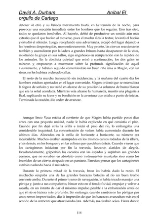 David A. Durham Aníbal El
orgullo de Cartago
detener al otro y su brusco movimiento bastó, en la tensión de la noche, para
provocar una reacción inmediata entre los hombres que los seguían. Uno tras otro,
todos se quedaron inmóviles. Al hacerlo, debió de producirse un sonido aún más
extraño que el que hacían al moverse, pues el macho alzó la testuz, levantó el hocico
y estudió el silencio. Luego, resoplando una advertencia, escapó del lugar dejando a
las hembras desprotegidas, momentáneamente. Muy pronto, las ciervas reaccionaron
también y ascendieron por la ladera a grandes brincos hasta desaparecer de la vista,
mostrando la grupa en sus saltos, algo engañosos en comparación con la rapidez de
los animales. En la absoluta quietud que reinó a continuación, los dos galos se
miraron y empezaron a murmurar sobre la profunda significación de aquel
avistamiento, y habrían seguido comentándolo un buen rato más si Magón, con un
siseo, no les hubiera ordenado callar.
El resto de la marcha transcurrió sin incidencias, y la mañana del cuarto día los
hombres estaban apostados en el lugar convenido. Magón ordenó que se encendiera
la fogata de señales y no tardó en alzarse de su posición la columna de humo blanco
que era la señal acordada. Mientras veía alzarse la humareda, musitó una plegaria a
Baal, suplicando su favor y su bendición en la aventura que estaba a punto de iniciar.
Terminada la oración, dio orden de avanzar.
Aunque Imco Vaca estaba al corriente de que Magón había partido pocos días
antes con una pequeña unidad, nadie le había explicado en qué consistía el plan.
Cuando por fin dejó atrás la orilla e inició el paso del río, lo embargaba una
considerable inquietud. La concentración de voleos había aumentado durante los
últimos días. Alineados en la orilla de horizonte a horizonte, su número era
incalculable. Muchos estaban acampados en los mismos cantos rodados de la ribera,
y los demás, en los bosques y en las colinas que quedaban detrás. Cuando vieron que
los cartagineses iniciaban por fin la travesía, lanzaron alaridos de alegría.
Desaforadamente, golpeaban los escudos con las espadas y soplaban sus grandes
cuernos, que no sonaban en absoluto como instrumentos musicales sino como los
bramidos de un ciervo atrapado en un pantano. Parecían pensar que los cartagineses
estaban nadando hacia el matadero.
Durante la primera mitad de la travesía, Imco les habría dado la razón. El
muchacho ocupaba una de las grandes barcazas botadas al río un buen trecho
corriente arriba. Durante el primer tramo de navegación, le había tocado manejar una
pértiga y, junto a sus compañeros, hincar esto en el fondo fluvial, empujar y volver a
sacarla, en un intento de dar el máximo impulso posible a la embarcación antes de
que el río se hiciera más profundo. Sin embargo, cuando cambiaron las pértigas por
unos remos improvisados, dio la impresión de que las barcazas avanzaban más en el
sentido de la corriente que atravesando ésta. Además, no estaban solos. Hasta donde
114
 