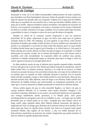 David A. Durham Aníbal El
orgullo de Cartago
alcanzaba la vista, en el río había innumerables embarcaciones de toda condición,
que formaban una flota heterogénea: barcazas, balsas de grandes troncos sujetos con
soga de esparto tan pesadas que sus ocupantes viajaban con el agua por los tobillos,
botes que se ayudaban de una sencilla vela y otros que llevaban caballos atados a su
popa por la traílla. Algunos hombres incluso montaban a horcajadas de secciones de
troncos, con las piernas sumergidas a los lados y remando con las manos. Solamente
los iberos se sentían cómodos en el agua; nadaban con el escudo sujeto bajo el pecho,
y guardaban la ropa y el equipo en sacos de cuero que llevaban a la espalda.
Estaban en mitad de la corriente cuando empezaron a caer los primeros
proyectiles de los galos, salpicando el agua sin hacer más ruido que un guijarro
arrojado desde la orilla. Sin embargo, no eran piedras lo que llovía, como pronto
descubrió el hombre que estaba al lado de Imco. El joven soldado oyó enmudecer de
pronto a su compañero y reconoció el ruido sordo del impacto, pero no supo dónde
lo habían herido hasta que lo agarró por el hombro y lo volvió hacia sí. Una saeta le
había entrado por la boca abierta, le había clavado la lengua en el paladar y le había
destrozado las cuerdas vocales. En la mirada del hombre no se leía alarma ante lo
sucedido, sino sólo incredulidad. Su expresión debió de cambiar muy pronto,
conforme el soldado comprendía mejor su situación, pero Imco no llegó a verlo. Se
volvió, agarró el escudo y se encogió detrás de él.
Se daba perfecta cuenta de que al alistarse para aquella campaña había cometido
el error más grave de su joven vida. Desde que habían iniciado la expedición, nada le
había salido bien. La primera semana, descalzo a la orilla de un arroyo, se había
clavado un anzuelo de pesca. Era una herida minúscula, a los ojos de los soldados de
su unidad, pero le causaba un dolor indecible durante la marcha. Con el anzuelo
había entrado suciedad y mugre, e Imco había tenido la zona hinchada y llena de pus
durante muchos días. Más adelante, antes de llegar a los Pirineos, había sufrido una
infestación de ladillas furiosas que aterrorizaban su entrepierna picándole con tal
vigor que a veces la sensación lo dejaba paralizado en mitad de la columna militar.
Ahora, estaba seguro de que su vida miserable llegaba a su final y de que su
cuerpo acabaría flotando en la corriente como tantos desechos. Imaginó a los
carroñeros naturales cebándose en sus restos, con particular interés por sus genitales:
una tortuga hambrienta dando picotazos a su flácido pene, unos peces
mordisqueando los arrugados sacos de su virilidad, su ano —un lugar que no había
permitido que se violara jamás en su vida— hurgado por unos buitres calvos de
largo cuello. ¡Qué estúpido había sido! Debería haberse licenciado del ejército y
regresado por mar a Cartago para disfrutar de la reciente fortuna de la familia. Él no
tenía nada que hacer en aquella tierra extraña. Sus éxitos en la guerra hasta aquel
momento habían sido regalos de los dioses, y esta vez había abusado de su
benevolencia creyéndose un guerrero de verdad, imaginando que podía marchar al
lado de Aníbal en aquella desquiciada misión.
115
 