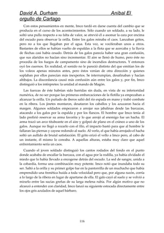 David A. Durham Aníbal El
orgullo de Cartago
Con estos pensamientos en mente, Imco tardó en darse cuenta del cambio que se
producía en el curso de los acontecimientos. Sólo cuando un soldado, a su lado, le
soltó una pulla respecto a su falta de valor, se atrevió él a asomar la cara por encima
del escudo para observar la orilla. Entre los galos reinaba el caos. Lanzaban gritos,
pero no a los que llegaban por el agua. Esta vez, se vociferaban unos a otros.
Bastantes de ellos se habían vuelto de espaldas a la flota que se acercaba y la lluvia
de flechas casi había cesado. Detrás de los galos parecía haber una gran confusión,
que sus alaridos no hacían sino incrementar. El aire se llenó de humo, pero éste no
procedía de los fuegos de campamento sino de incendios destructores. Y entonces
oyó los cuernos. En realidad, el sonido no le pareció distinto del que emitían los de
los voleos apenas minutos antes, pero éstos venían de otra dirección y quienes
soplaban por ellos parecían más inexpertos. Se interrumpían, desafinaban y hacían
altibajos. La discordancia causó más confusión aún entre los galos y, por fin, Imco
distinguió a los intérpretes: la unidad al mando de Magón.
Las fuerzas de éste habrían sido barridas sin duda, en vista de su inferioridad
numérica, de no ser porque las primeras embarcaciones de la flotilla ya empezaban a
alcanzar la orilla. Un puñado de iberos salió del río espada en mano y trabó combate
en la ribera. Los jinetes montaron, desataron los caballos y los azuzaron hacia el
margen. Algunos soldados empezaron a arrojar sus jabalinas desde las barcazas,
atacando a los galos por la espalda y por los flancos. El hombre que Imco tenía al
lado prefirió reservar su arma favorita y lo que arrojó al enemigo fue un hacha. El
arma trazó un arco titubeante en el aire y golpeó de plano en el cráneo a uno de los
galos. Aunque no llegó a rozarlo con el filo, el impacto bastó para que al hombre le
fallaran las piernas y cayese redondo al suelo. Al verlo, el que había arrojado el hacha
soltó un aullido de brutal satisfacción. El grito erizó el vello a Imco pero, al cabo de
un instante, él mismo lo coreaba. A aquellas alturas, estaba muy claro que aquel
enfrentamiento sería un caos.
Cuando el joven soldado distinguió los cantos rodados del fondo en el punto
donde acababa de encallar la barcaza, con el agua por la rodilla, ya había olvidado el
miedo que lo había llevado a encogerse detrás del escudo. La sed de sangre, unida a
la cobardía, forma una combinación muy potente. Imco notó que inundaba todo su
ser. Saltó a la orilla y su primer golpe fue en la pantorrilla de un muchacho que había
emprendido una frenética huida a toda velocidad pero que, por alguna razón, corría
a lo largo de la ribera en lugar de apartarse de ella. El galo cayó al suelo y se volvió a
mirarlo entre las sucias greñas de su larga melena rubia. Por algún motivo que no
alcanzó a entender con claridad, Imco lanzó su siguiente estocada directamente entre
los ojos gris azulados de aquel bárbaro.
116
 