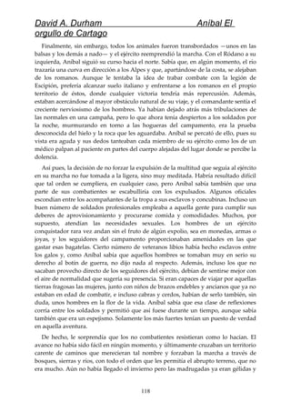 David A. Durham Aníbal El
orgullo de Cartago
Finalmente, sin embargo, todos los animales fueron transbordados —unos en las
balsas y los demás a nado— y el ejército reemprendió la marcha. Con el Ródano a su
izquierda, Aníbal siguió su curso hacia el norte. Sabía que, en algún momento, el río
trazaría una curva en dirección a los Alpes y que, apartándose de la costa, se alejaban
de los romanos. Aunque le tentaba la idea de trabar combate con la legión de
Escipión, prefería alcanzar suelo italiano y enfrentarse a los romanos en el propio
territorio de éstos, donde cualquier victoria tendría más repercusión. Además,
estaban acercándose al mayor obstáculo natural de su viaje, y el comandante sentía el
creciente nerviosismo de los hombres. Ya habían dejado atrás más tribulaciones de
las normales en una campaña, pero lo que ahora tenía despiertos a los soldados por
la noche, murmurando en torno a las hogueras del campamento, era la prueba
desconocida del hielo y la roca que les aguardaba. Aníbal se percató de ello, pues su
vista era aguda y sus dedos tanteaban cada miembro de su ejército como los de un
médico palpan al paciente en partes del cuerpo alejadas del lugar donde se percibe la
dolencia.
Así pues, la decisión de no forzar la expulsión de la multitud que seguía al ejército
en su marcha no fue tomada a la ligera, sino muy meditada. Habría resultado difícil
que tal orden se cumpliera, en cualquier caso, pero Aníbal sabía también que una
parte de sus combatientes se escabulliría con los expulsados. Algunos oficiales
escondían entre los acompañantes de la tropa a sus esclavos y concubinas. Incluso un
buen número de soldados profesionales empleaba a aquella gente para cumplir sus
deberes de aprovisionamiento y procurarse comida y comodidades. Muchos, por
supuesto, atendían las necesidades sexuales. Los hombres de un ejército
conquistador rara vez andan sin el fruto de algún expolio, sea en monedas, armas o
joyas, y los seguidores del campamento proporcionaban amenidades en las que
gastar esas bagatelas. Cierto número de veteranos libios había hecho esclavos entre
los galos y, como Aníbal sabía que aquellos hombres se tomaban muy en serio su
derecho al botín de guerra, no dijo nada al respecto. Además, incluso los que no
sacaban provecho directo de los seguidores del ejército, debían de sentirse mejor con
el aire de normalidad que sugería su presencia. Si eran capaces de viajar por aquellas
tierras fragosas las mujeres, junto con niños de brazos endebles y ancianos que ya no
estaban en edad de combatir, e incluso cabras y cerdos, habían de serlo también, sin
duda, unos hombres en la flor de la vida. Aníbal sabía que esa clase de reflexiones
corría entre los soldados y permitió que así fuese durante un tiempo, aunque sabía
también que era un espejismo. Solamente los más fuertes tenían un puesto de verdad
en aquella aventura.
De hecho, le sorprendía que los no combatientes resistieran como lo hacían. El
avance no había sido fácil en ningún momento, y últimamente cruzaban un territorio
carente de caminos que merecieran tal nombre y forzaban la marcha a través de
bosques, sierras y ríos, con todo el orden que les permitía el abrupto terreno, que no
era mucho. Aún no había llegado el invierno pero las madrugadas ya eran gélidas y
118
 