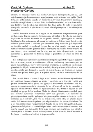 David A. Durham Aníbal El
orgullo de Cartago
aterían a los nativos de tierras más cálidas. Con el paso de las jornadas, era cada vez
más frecuente que los días amanecieran húmedos y envueltos en una niebla, fría al
tacto, que cada mañana tardaba un poco más en levantar. Un amanecer despejado,
Aníbal contempló desde la entrada de su tienda el campamento, rociado de escarcha,
que brillaba bajo la nítida luz matutina. Las finas gotas de hielo se fundieron
enseguida, pero todo el ejército reconoció en ellas el presagio de la estación que se
avecinaba.
Aníbal detuvo la marcha en la región de los cavaros el tiempo suficiente para
mediar en una disputa entre dos hermanos, que afirmaban el derecho de cada cual a
la jefatura de su clan. Ocupada en su querella interna, aquella gente no mostró
hostilidad a los cartagineses; al contrario, pidieron a Aníbal, como forastero sin
intereses personales en la cuestión, que arbitrara en ella y acordaron que respetarían
su decisión. Aníbal no perdió el tiempo. Los escuchó, dedujo enseguida que el
hermano menor deseaba quitar el mando al mayor y se decantó por el derecho de
este último, pues consideró que la edad era un factor determinante en tales
cuestiones. Al proclamar su decisión, adujo el precedente de miles de años de
historia.
Los cartagineses continuaron su marcha sin ninguna seguridad de que su decisión
fuera a acatarse, pero su actuación como árbitros resultó muy conveniente para su
causa, pues el hermano mayor aprovisionó en abundancia al ejército con sus reservas
para el otoño. El jefe cavaro despidió a Aníbal y los suyos acompañándolos con una
escolta armada que flanqueó al ejército en su marcha por un territorio de suaves
colinas, que pronto dieron paso a mayores alturas, ya en la estribaciones de los
Alpes.
Los cavaros dieron la vuelta al llegar al río Druentia, un torrente de aguas bravas
con múltiples canales, plagado de rocas y remolinos, cuya travesía resultó una
prueba severísima por lo gélido del agua y lo accidentado del terreno. Fue allí,
cuando se encontraron sin la compañía de los bárbaros, al pie de las montañas y
apilados en las estrechas riberas de aquel condenado río, donde se dejaron oír con
claridad las quejas de los hombres. Nadie las planteó directamente a Aníbal, pero
éste escuchó suficientes comentarios entre sus generales. Los soldados se
preguntaban si era posible, realmente, atravesar aquellos montes, sobre todo por lo
avanzado de la estación. ¿No veía su comandante, como ellos, las chozas medio
caídas de los campesinos de pelo de paja, el ganado flaco, las ovejas tiritando de frío
y los ríos embravecidos y espumeantes? Aquélla no era tierra para gente civilizada.
¿Deseaba Aníbal pasar a la posteridad por haber conducido a un ejército entero a una
muerte blanca? Una delegación de la tropa propuso nuevos planes a sus oficiales:
debían pasar el invierno donde estaban; debían atacar Massilia; debían retirarse a
Iberia con el considerable botín de la larga campaña.
119
 