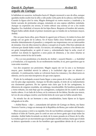 David A. Durham Aníbal El
orgullo de Cartago
le hablaban en susurros, inclinados hacia él. Magón reconoció a uno de ellos, aunque
quedaba medio oculto tras la silla y sólo podía verle parte de la cabeza y del hombro.
Cuando la figura alzó la vista, Magón distinguió su rostro macizo y cuadrado y la
frente surcada de profundas arrugas, rematada en una espesa cabellera ondulada.
Aunque su expresión era severa, el rostro esbozó una sonrisa al ver a los recién
llegados. Era Asdrúbal, el tercero de los hijos Barca. Respecto al hombre del asiento,
Magón había sabido desde el primer momento que se trataba de su hermano mayor,
Aníbal.
Dio un paso hacia ellos, pero Hanón lo agarró por el brazo y le indicó la boca del
pasaje con un gesto de la cabeza. En el hueco había cinco hombres que parecían
estudiar detenidamente el pasadizo y compartir sus impresiones con un intercambio
de miradas. Uno de ellos meneó la cabeza y escupió en el suelo. Otro hizo ademán de
volverse por donde había venido. Un tercero, sin embargo, contuvo a los demás con
un gesto tranquilizador, se quitó el casco y, colocándoselo bajo la axila, cruzó el
umbral. Los demás lo siguieron a unos pasos de distancia, y las cinco siluetas se
recortaron contra la luz de la tarde.
—Tú y yo nos pondremos a la derecha de Aníbal —susurró Hanón—, y Asdrúbal
y el traductor, a la izquierda. Es un recibimiento insólito, lo sé, pero queremos que te
vean entre nosotros.
Los dos ocuparon sus posiciones. Magón seguía sin ver la cara a su hermano
mayor, pero Asdrúbal movió la cabeza y le cuchicheó algo que no alcanzó a
entender. A continuación, todos se volvieron hacia los romanos y los observaron en
silencio, con la cara más inexpresiva de que eran capaces.
El jefe de la embajada avanzó hasta llegar a unos pasos de la silla y se plantó allí
con los pies algo separados. Aunque no llevaba espada, el resto de su indumentaria
era claramente guerrera. De tez apenas más clara que la de los cartagineses, la
diferencia de orígenes resultaba, sin embargo, inconfundible. De hombros poderosos
y torso robusto, era más bajo que los cartagineses, cualquiera de los cuales le sacaba
media cabeza. A un lado de la boca, en la comisura de los labios, llevaba una marca,
tal vez de una antigua cicatriz; una herida lenta de curar que no había sanado bien.
Su mirada fue de un hermano a otro, estudiándolos, hasta fijarse en la figura
refugiada en la silla.
—Aníbal Barca —dijo—, comandante del ejército de Cartago en Iberia, me llamo
Terencio Varrón y traigo un mensaje de la República de Roma, por orden del Senado.
Hizo una pausa y miró a su espalda. Uno de sus hombres carraspeó y se dispuso a
traducir el latín de Varrón, pero lo cortó en seco un breve gesto que atrajo todas las
miradas. Aníbal había levantado un dedo de la mano posada en el brazo de la silla.
La muñeca giró en un movimiento que al principio resultó confuso, hasta que el dedo
se detuvo apuntando a uno de los hombres que aguardaban detrás de él, un joven
12
 