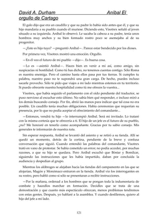David A. Durham Aníbal El
orgullo de Cartago
El galo dijo que era un caudillo y que su padre lo había sido antes que él, y que su
hijo mandaría a su pueblo cuando él muriese. Diciendo esto, Visotrex señaló al joven
situado a su izquierda. Aníbal lo observó. Le sacaba la cabeza a su padre, tenía unos
hombros muy anchos y su bien formado rostro poco se asemejaba al de su
progenitor.
—¿Este es hijo tuyo? —preguntó Aníbal—. Parece estar bendecido por los dioses.
Por primera vez, Visotrex mostró una emoción. Orgullo.
—En él veo el futuro de mi pueblo —dijo—. Es buena cosa.
—Lo es —asintió Aníbal—. Haces bien en venir a mí así, como amigo, sin
suspicacias ni hostilidad. Como tú has dicho, no tenemos cuentas contigo. Sólo Roma
es nuestra enemiga. Pero el camino hasta ellos pasa por tus tierras. Si cumples tu
palabra, nuestro paso no te supondrá una gran carga. De hecho, puedes incluso
sacarle provecho. Sólo te pido que viajes a mi lado mientras estemos en tu territorio.
Si puedo ofrecerte nuestra hospitalidad como tú me ofreces la vuestra...
Visotrex, que había seguido el parlamento con el oído pendiente del traductor, se
puso nervioso al escuchar esto último. No sabía bien qué responder, e incluso miró a
los demás buscando consejo. Por fin, abrió las manos para indicar que tal cosa no era
posible. Un caudillo tenía muchas obligaciones. Había ceremonias que requerían su
presencia, por lo que no podía aceptar el ofrecimiento del comandante...
—Entonces, vendrá tu hijo —lo interrumpió Aníbal. Será mi invitado. Lo trataré
con la misma cortesía que te ofrecería a ti. El hijo de un jefe es el futuro de su pueblo,
¿no? Me honraré en tenerlo como acompañante. Gracias por tu sabio consejo. Mis
generales te informarán de nuestra ruta.
Sin esperar respuesta, Aníbal se levantó del asiento y se retiró a su tienda. Allí se
quedó un momento, detrás de la cortina, pendiente de la breve y confusa
conversación que siguió. Cuando entendió las palabras del comandante, Visotrex
trató en vano de protestar. Se había cometido un error; no podía acceder, por muchas
razones, a que su hijo se quedara. Pero Aníbal escuchó que Bóstar y Bomílcar,
siguiendo las instrucciones que les había impartido, daban por concluida la
audiencia y despedían al grupo.
Mientras los alóbroges se alejaban hacia las tiendas del campamento en las que se
alojarían, Magón y Monómaco entraron en la tienda. Aníbal vio los interrogantes en
su rostro, pero habló como si sólo se presentaran a recibir instrucciones.
—Por la mañana, ordenad a los hombres que se pongan toda la indumentaria de
combate y hacedlos marchar en formación. Decidles que se trata de una
demostración y que cuanto más espectáculo ofrezcan, menos problemas tendremos
con estas gentes. Después, yo hablaré a la asamblea. Y cuando desfilemos, quiero al
hijo del jefe a mi lado.
121
 