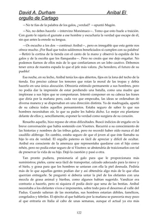David A. Durham Aníbal El
orgullo de Cartago
—No te fías de la palabra de los galos, ¿verdad? —apuntó Magón.
—No, no debes hacerlo —intervino Monómaco—. Temo que esto huele a traición.
Con gusto le rajaría el gaznate a ese hombre y escucharía la verdad que escape de él,
sin que antes la enrede su lengua.
—Os escucho a los dos —continuó Aníbal—, pero es innegable que esta gente nos
ofrece mucho. ¡Por Baal que todos saldremos beneficiados si cumplen con su palabra!
—Retiró la cortina de la tienda con el canto de la mano y observó la espalda de los
galos y de la escolta que los flanqueaba—. Pero no creáis que me dejo engañar. No
podemos fiarnos de ellos más de lo que confiaríamos en un lobo cautivo. Debemos
tener cerca de nuestra espada lo que el jefe más valora. ¡Su heredero, el futuro de su
pueblo!
Esa noche, en su lecho, Aníbal tenía los ojos abiertos, fijos en la lona del techo de la
tienda. Era preciso calmar los temores que roían la moral de las tropas y debía
hacerlo en una única alocución. Ofrecería estímulo permanente a sus hombres, pero
no podía dar la impresión de estar perdiendo una batalla, como una madre que
implorase a sus hijos que se comportaran. Intentó componer en su cabeza las frases
que diría por la mañana pero, cada vez que empezaba, las ideas se ordenaban de
diversa manera y se dispersaban en una dirección distinta. Ya de madrugada, apartó
de su cabeza todos aquellos pensamientos. Estaba seguro de saber lo que sus
hombres necesitaban oír, lo que su padre les habría dicho. Lo mejor era plantarse
delante de ellos y, sencillamente, exponer la verdad como surgiera de su corazón.
Resuelto aquello, hizo repaso de otras dificultades. Buscó indicios de engaño en la
breve conversación que había sostenido con Visotrex. Recurrió a su conocimiento de
las historias y nombres de las tribus galas, pero no recordó haber oído nunca el del
caudillo alóbroge. En cambio, estaba seguro de que el joven al que éste llamaba su
hijo lo era de verdad. El orgullo paterno es fácil de apreciar y difícil de ocultar.
Aníbal era consciente de la amenaza que representaba quedarse con el hijo como
rehén, pero no podía estar seguro de si Visotrex se abstendría de traicionarlos con tal
de preservar la vida de su hijo. Dejó la cuestión y pasó a otra.
Tan pronto pudiera, presionaría al galo para que le proporcionara más
suministros; pieles, carne seca fácil de transportar, calzado adecuado para la nieve y
el hielo, y grasa para que los hombres se untaran con ella la piel desnuda. Pediría
más de lo que aquellas gentes podían dar y así obtendría algo más de lo que ellas
querrían entregarle. Se preguntó si debería untar la piel de los elefantes con una
mezcla de grasa animal y hierbas, como algunos habían sugerido. Vandícar era
contrario a hacerlo, pero ni siquiera él podía decir que sena de las bestias. Aníbal
necesitaba a los elefantes vivos e imponentes, sobre todo para el descenso al valle del
Padus. Cuando salieran de las montañas, sus hombres estarían débiles, famélicos,
congelados y febriles. El ejército al que hablaría por la mañana se parecería muy poco
al que entraría en Italia al cabo de unas semanas, aunque el actual ya era más
122
 