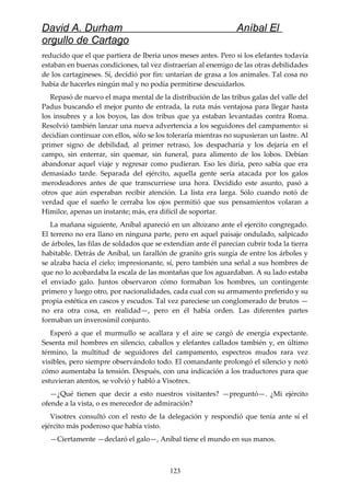David A. Durham Aníbal El
orgullo de Cartago
reducido que el que partiera de Iberia unos meses antes. Pero si los elefantes todavía
estaban en buenas condiciones, tal vez distraerían al enemigo de las otras debilidades
de los cartagineses. Sí, decidió por fin: untarían de grasa a los animales. Tal cosa no
había de hacerles ningún mal y no podía permitirse descuidarlos.
Repasó de nuevo el mapa mental de la distribución de las tribus galas del valle del
Padus buscando el mejor punto de entrada, la ruta más ventajosa para llegar hasta
los insubres y a los boyos, las dos tribus que ya estaban levantadas contra Roma.
Resolvió también lanzar una nueva advertencia a los seguidores del campamento: si
decidían continuar con ellos, sólo se los toleraría mientras no supusieran un lastre. Al
primer signo de debilidad, al primer retraso, los despacharía y los dejaría en el
campo, sin enterrar, sin quemar, sin funeral, para alimento de los lobos. Debían
abandonar aquel viaje y regresar como pudieran. Eso les diría, pero sabía que era
demasiado tarde. Separada del ejército, aquella gente sería atacada por los galos
merodeadores antes de que transcurriese una hora. Decidido este asunto, pasó a
otros que aún esperaban recibir atención. La lista era larga. Sólo cuando notó de
verdad que el sueño le cerraba los ojos permitió que sus pensamientos volaran a
Himilce, apenas un instante; más, era difícil de soportar.
La mañana siguiente, Aníbal apareció en un altozano ante el ejercito congregado.
El terreno no era llano en ninguna parte, pero en aquel paisaje ondulado, salpicado
de árboles, las filas de soldados que se extendían ante él parecían cubrir toda la tierra
habitable. Detrás de Aníbal, un farallón de granito gris surgía de entre los árboles y
se alzaba hacia el cielo; impresionante, sí, pero también una señal a sus hombres de
que no lo acobardaba la escala de las montañas que los aguardaban. A su lado estaba
el enviado galo. Juntos observaron cómo formaban los hombres, un contingente
primero y luego otro, por nacionalidades, cada cual con su armamento preferido y su
propia estética en cascos y escudos. Tal vez pareciese un conglomerado de brutos —
no era otra cosa, en realidad—, pero en él había orden. Las diferentes partes
formaban un inverosímil conjunto.
Esperó a que el murmullo se acallara y el aire se cargó de energía expectante.
Sesenta mil hombres en silencio, caballos y elefantes callados también y, en último
término, la multitud de seguidores del campamento, espectros mudos rara vez
visibles, pero siempre observándolo todo. El comandante prolongó el silencio y notó
cómo aumentaba la tensión. Después, con una indicación a los traductores para que
estuvieran atentos, se volvió y habló a Visotrex.
—¿Qué tienen que decir a esto nuestros visitantes? —preguntó—. ¿Mi ejército
ofende a la vista, o es merecedor de admiración?
Visotrex consultó con el resto de la delegación y respondió que tenía ante sí el
ejército más poderoso que había visto.
—Ciertamente —declaró el galo—, Aníbal tiene el mundo en sus manos.
123
 