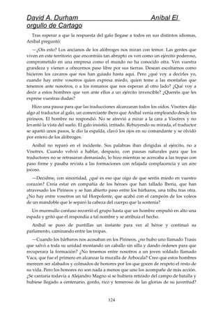 David A. Durham Aníbal El
orgullo de Cartago
Tras esperar a que la respuesta del galo llegase a todos en sus distintos idiomas,
Aníbal preguntó:
—¿Oís esto? Los ancianos de los alóbroges nos miran con temor. Las gentes que
viven en este territorio que encontráis tan abrupto os ven como un ejército poderoso,
comprometido en una empresa como el mundo no ha conocido otra. Ven vuestra
grandeza y vienen a ofrecernos paso libre por sus tierras. Desean escoltarnos como
hicieron los cavaros que nos han guiado hasta aquí. Pero ¿qué voy a decirles yo,
cuando hay entre vosotros quien expresa miedo, quien teme a las montañas que
tenemos ante nosotros, o a los romanos que nos esperan al otro lado? ¿Qué voy a
decir a estos hombres que ven ante ellos a un ejército invencible? ¿Queréis que les
exprese vuestras dudas?
Hizo una pausa para que las traducciones alcanzaran todos los oídos. Visotrex dijo
algo al traductor al galo, un comerciante ibero que Aníbal venía empleando desde los
pirineos. El hombre no respondió. No se atrevió a mirar a la cara a Visotrex y no
levantó la vista del suelo. El galo insistió, irritado. Rehuyendo su mirada, el traductor
se apartó unos pasos, le dio la espalda, clavó los ojos en su comandante y se olvidó
por entero de los alóbroges.
Aníbal no reparó en el incidente. Sus palabras iban dirigidas al ejército, no a
Visotrex. Cuando volvió a hablar, despacio, con pausas naturales para que los
traductores no se retrasaran demasiado, lo hizo mientras se acercaba a las tropas con
paso firme y pasaba revista a las formaciones con relajada complacencia y un aire
jocoso.
—Decidme, con sinceridad, ¿qué es eso que oigo de que sentís miedo en vuestro
corazón? Creía estar en compañía de los héroes que han tallado Iberia, que han
atravesado los Pirineos y se han abierto paso entre los bárbaros, una tribu tras otra.
¿No hay entre vosotros un tal Horpolonte, que acabó con el campeón de los voleos
de un mandoble que le separó la cabeza del cuerpo que la sostenía?
Un murmullo confuso recorrió el grupo hasta que un hombre empuñó en alto una
espada y gritó que él respondía a tal nombre y se atribuía el hecho.
Aníbal se puso de puntillas un instante para ver al héroe y continuó su
parlamento, caminando entre las tropas.
—Cuando los bárbaros nos acosaban en los Pirineos, ¿no hubo uno llamado Trasis
que salvó a toda su unidad montando un caballo sin silla y dando órdenes para que
recuperara la formación? ¿No tenemos entre nosotros a un joven soldado llamado
Vaca, que fue el primero en alcanzar la muralla de Arbocala? Creo que estos hombres
merecen ser alabados y colmados de honores por los que gocen de respeto el resto de
su vida. Pero los honores no son nada a menos que uno los acompañe de más acción.
¿Se cantaría todavía a Alejandro Magno si se hubiera retirado del campo de batalla y
hubiese llegado a centenario, gordo, rico y temeroso de las glorias de su juventud?
124
 