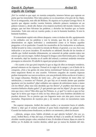 David A. Durham Aníbal El
orgullo de Cartago
¡No! La verdad es que aquí, en nuestra compañía, tenemos héroes que esperan un
poeta que los inmortalice. Pero tales poetas no se encuentran a los pies de los Alpes.
Ni en la retaguardia, más allá del Ródano. Ni siquiera en la propia Cartago Nova. Si
queréis que alguien escriba vuestra historia, deberéis primero instalaros en un
palacio romano y, desde allí, llamar a los mejores escritores del mundo. Llamar a los
griegos, que tan bien hilvanan las palabras, y dictarles las hazañas que os harán
inmortales. Todo esto está en vuestro poder, si sois lo bastante hombres. Si sois lo
bastante hombres...
El comandante repitió esto último despacio, como si dudara de ello, aguijoneando
a los soldados con las palabras y con la mirada, que iba de un lado a otro,
deteniéndose en algún individuo y sondeándolo como si le hiciera aquellas
preguntas a él en particular. Cuando los murmullos de los traductores se acallaron,
Aníbal levantó la vista y encontró la mirada de Bóstar; el general, a su vez, hizo una
indicación a un joven escudero. El muchacho se adelantó; llevaba de las riendas el
caballo que Aníbal montaba últimamente, un semental de pelaje castaño rojizo tan
oscuro que casi era negro. Aníbal chasqueó la lengua como bienvenida pero, en lugar
de montarlo, dejó las riendas en el cuello del animal y continuó andando mientras
proseguía su alocución. El caballo lo siguió por propia iniciativa.
—En cuanto a los que poco importa lo que se diga de ellos en tiempos venideros,
pensad entonces en las riquezas. Pensad en la orgía de la sangre y en el botín de la
conquista. ¿Veis a las gentes de estas tierras montañosas? Incluso unos galos como
éstos saquearon Roma en una ocasión. Volvieron cargados de cuantas riquezas
podían transportar sus nuevos esclavos, con una profunda dicha escrita en el rostro y
las vergas exhaustas, flácidas de tanto uso... ¿Por qué habrían de tener ellos tal
satisfacción, y nosotros no? Pensad. ¿Es que hay en el mundo jinetes que puedan
igualarse con los masilios? ¿Qué soldados son capaces de enfrentarse mano a mano
con los libios? ¿Hay raza más decidida que los iberos? ¿Y pueblos más bravos que
nuestros bárbaros aliados galos? ¿Y qué pensáis que son los Alpes? ¿Es que son algo
más que roca y nieve? Más altos que los Pirineos, sí, ¿y qué? Lo cierto es que no hay
lugar de la tierra que toque el cielo; no hay altura que unos hombres decididos no
puedan alcanzar. No es preciso que nos hagamos seres con alas para cruzar esas
montañas. Disponemos de nuestros pies y de nuestro valor; no necesitamos nada
más.
Sin esperar respuesta, Aníbal dio media vuelta y se encaminó hacia el caballo.
Montó y dejó que el animal acelerase el paso hasta emprender un galope corto.
Cuando las traducciones finalizaron, se detuvo un momento y abrió los brazos.
—¿Quizás, amigos míos, habéis olvidado en qué ejército lucháis? ¿No soy yo,
acaso, Aníbal Barca, el hijo del rayo, el bendito de Baal y la semilla de Amílcar? Si
olvidáis vuestro propio valor, estudiad el mío. Si olvidáis el honor, fijaos en cómo lo
defino yo. Si dudáis de vuestro destino, sabed que yo nunca he dudado del mío.
125
 