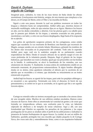 David A. Durham Aníbal El
orgullo de Cartago
Imaginad pues, soldados, la vista de las ricas tierras de Italia desde las alturas
montañosas. Concluyamos esta historia, amigos, de una manera que complazca a los
dioses, en el Campo de Marte, entre el Tíber y las murallas de Roma.
Siguió a esto una pausa, durante la cual sus palabras resonaron en todas las
lenguas y dialectos hasta ser comprendidas. Aníbal sabía que, mientras durara el
murmullo multilingüe, miles de ojos estarían fijos en su figura. Mantuvo los brazos
en alto, con los dedos extendidos y abiertos. Con las piernas guió a su caballo para
que lo paseara por delante de las tropas, y mientras avanzaba en esta postura,
meciéndose a un lado y a otro con sus brazos desplegados, llegó hasta él la respuesta
de su ejército.
Los gritos de aprobación surgieron primero de los cartagineses, como estaba
seguro que sucedería: la voz resonante de Bomílcar; una llamada que reconoció de
Magón, aunque sonaba con un extraño falsete; Monómaco, gritando los nombres de
los dioses más invocados en la preparación del combate. Todo esto lo esperaba
Aníbal, pero supo cuál era la auténtica acogida de su parlamento cuando
respondieron los libios. Desde el corazón africano de su ejército surgió el coro de
voces profundas de la infantería pesada. Después, llegó el griterío de las tropas
baleáricas, que lanzaban sus voces a oleadas, igual que sus proyectiles con las hondas
en la batalla. A continuación, se elevó la barahúnda de los númidas, con sus
ululaciones de chacales. Y, finalmente, la masa entera de combatientes estalló en un
estruendo resonante, de proporciones estremecedoras. Si algún hombre albergaba
dudas en su ánimo, éstas quedaron reducidas al silencio por la cacofonía de un
ejército que se recordaba a sí mismo, que declaraba su renacimiento en un teatro
enmarcado en granito.
Aníbal bajó los brazos, se apartó de las tropas, pasó ante los perplejos alóbroges y
se encaminó a sus aposentos. Terminado con éxito el discurso, lo borró de sus
pensamientos y se centró en lo que se avecinaba, en la agonía que iba a ser aquella
travesía alpina.
Cartago se extendía sobre un terreno escarpado que se asomaba a las arenas claras
de una recogida caleta. Muchos de sus edificios estaban encalados, blancos como
cáscaras de huevos. Entre ellos se amontonaba tal variedad de gentes y de cosas que
formaba un rompecabezas urbano, una confusión para la vista, un laberinto
salpicado de obeliscos y de templos de recias columnas. Aquí y allí, con una
frondosidad que Himilce no esperaba, los penachos de las palmeras y las copas
puntiagudas de los pinos se alzaban sobre el perfil de las edificaciones e indicaban la
presencia de fuentes burbujeantes de aguas frescas. La ciudad, de casi un millón de
habitantes, quedaba protegida tras una muralla que dejaba pequeña la de Cartago
Nova, dos veces más alta y ostensiblemente firme, como si sus arquitectos hubieran
126
 