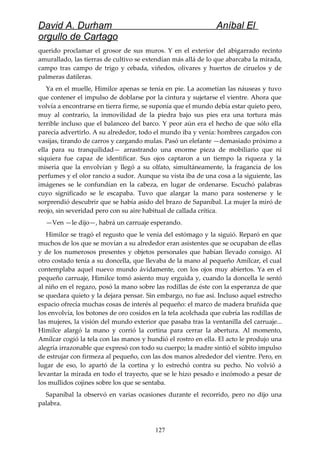 David A. Durham Aníbal El
orgullo de Cartago
querido proclamar el grosor de sus muros. Y en el exterior del abigarrado recinto
amurallado, las tierras de cultivo se extendían más allá de lo que abarcaba la mirada,
campo tras campo de trigo y cebada, viñedos, olivares y huertos de ciruelos y de
palmeras datileras.
Ya en el muelle, Himilce apenas se tenía en pie. La acometían las náuseas y tuvo
que contener el impulso de doblarse por la cintura y sujetarse el vientre. Ahora que
volvía a encontrarse en tierra firme, se suponía que el mundo debía estar quieto pero,
muy al contrario, la inmovilidad de la piedra bajo sus pies era una tortura más
terrible incluso que el balanceo del barco. Y peor aún era el hecho de que sólo ella
parecía advertirlo. A su alrededor, todo el mundo iba y venía: hombres cargados con
vasijas, tirando de carros y cargando mulas. Pasó un elefante —demasiado próximo a
ella para su tranquilidad— arrastrando una enorme pieza de mobiliario que ni
siquiera fue capaz de identificar. Sus ojos captaron a un tiempo la riqueza y la
miseria que la envolvían y llegó a su olfato, simultáneamente, la fragancia de los
perfumes y el olor rancio a sudor. Aunque su vista iba de una cosa a la siguiente, las
imágenes se le confundían en la cabeza, en lugar de ordenarse. Escuchó palabras
cuyo significado se le escapaba. Tuvo que alargar la mano para sostenerse y le
sorprendió descubrir que se había asido del brazo de Sapaníbal. La mujer la miró de
reojo, sin severidad pero con su aire habitual de callada crítica.
—Ven —le dijo—, habrá un carruaje esperando.
Himilce se tragó el regusto que le venía del estómago y la siguió. Reparó en que
muchos de los que se movían a su alrededor eran asistentes que se ocupaban de ellas
y de los numerosos presentes y objetos personales que habían llevado consigo. Al
otro costado tenía a su doncella, que llevaba de la mano al pequeño Amílcar, el cual
contemplaba aquel nuevo mundo ávidamente, con los ojos muy abiertos. Ya en el
pequeño carruaje, Himilce tomó asiento muy erguida y, cuando la doncella le sentó
al niño en el regazo, posó la mano sobre las rodillas de éste con la esperanza de que
se quedara quieto y la dejara pensar. Sin embargo, no fue así. Incluso aquel estrecho
espacio ofrecía muchas cosas de interés al pequeño: el marco de madera bruñida que
los envolvía, los botones de oro cosidos en la tela acolchada que cubría las rodillas de
las mujeres, la visión del mundo exterior que pasaba tras la ventanilla del carruaje...
Himilce alargó la mano y corrió la cortina para cerrar la abertura. Al momento,
Amílcar cogió la tela con las manos y hundió el rostro en ella. El acto le produjo una
alegría irrazonable que expresó con todo su cuerpo; la madre sintió el súbito impulso
de estrujar con firmeza al pequeño, con las dos manos alrededor del vientre. Pero, en
lugar de eso, lo apartó de la cortina y lo estrechó contra su pecho. No volvió a
levantar la mirada en todo el trayecto, que se le hizo pesado e incómodo a pesar de
los mullidos cojines sobre los que se sentaba.
Sapaníbal la observó en varias ocasiones durante el recorrido, pero no dijo una
palabra.
127
 
