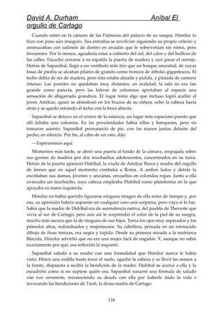 David A. Durham Aníbal El
orgullo de Cartago
Cuando entró en la cámara de las Palmeras del palacio de su suegra, Himilce lo
hizo con paso aún inseguro. Sus entrañas se revolvían siguiendo su propio criterio y
amenazaban con salírsele de dentro en arcadas que le sobrevenían sin ritmo, pero
frecuentes. Por lo menos, agradecía estar a cubierto del sol, del calor y del bullicio de
las calles. Escuchó cerrarse a su espalda la puerta de madera y oyó pasar el cerrojo.
Detrás de Sapaníbal, llegó a un vestíbulo más frío que un bosque ancestral, de cuyas
losas de piedra se alzaban pilares de granito como troncos de árboles gigantescos. El
techo debía de ser de madera, pero ésta estaba alisada y pulida, y pintada de carmesí
intenso. Las paredes no quedaban muy distantes, en realidad; la sala no era tan
grande como parecía, pero las hileras de columnas aportaban al espacio una
sensación de abigarrada grandeza. El lugar tenía algo que incluso logró acallar al
joven Amílcar, quien se abandonó en los brazos de su niñera, echó la cabeza hacia
atrás y se quedó mirando al techo con la boca abierta.
Sapaníbal se detuvo en el centro de la estancia, un lugar más espacioso puesto que
allí faltaba una columna. En las proximidades había sillas y banquetas, pero no
tomaron asiento. Sapaníbal permaneció de pie, con las manos juntas delante del
pecho, en silencio. Por fin, al cabo de un rato, dijo:
—Esperaremos aquí.
Momentos más tarde, se abrió una puerta al fondo de la cámara, empujada sobre
sus goznes de madera por dos muchachos adolescentes, concentrados en su tarea.
Detrás de la puerta apareció Didóbal, la viuda de Amílcar Barca y madre del orgullo
de leones que en aquel momento combatía a Roma. A ambos lados y detrás la
escoltaban sus damas, jóvenes y ancianas, envueltas en coloridas ropas. Junto a ella
avanzaba un muchacho, cuya cabeza empleaba Didóbal como plataforma en la que
apoyaba su mano izquierda.
Himilce no había querido figurarse ninguna imagen de ella antes de tiempo y, por
eso, su aparición habría supuesto en cualquier caso una sorpresa, pero vaya si lo fue.
Sabía que la madre de Didóbal era de ascendencia nativa, del pueblo de Theveste que
vivía al sur de Cartago, pero aun así le sorprendió el color de la piel de su suegra,
mucho más oscura que la de ninguno de sus hijos. Tenía los ojos muy separados y los
pómulos altos, redondeados y majestuosos. Su cabellera, peinada en un intrincado
dibujo de finas trenzas, era negra y tupida. Desde su primera mirada a la matriarca
Bárcida, Himilce advirtió que no era una mujer fácil de engañar. Y, aunque no sabía
exactamente por qué, esa reflexión la inquietó.
Sapaníbal saludó a su madre con una formalidad que Himilce nunca le había
visto. Hincó una rodilla hasta tocar el suelo, agachó la cabeza y se llevó las manos a
la frente, dispuesta a recibir la bendición de la madre. Didóbal se acercó a ella y la
escudriñó como si no supiese quién era. Sapaníbal susurró una fórmula de saludo
con voz reverente, reconociendo su deuda con ella por haberle dado la vida e
invocando las bendiciones de Tanit, la diosa madre de Cartago.
128
 
