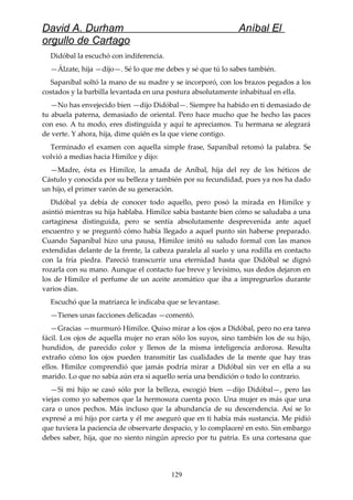David A. Durham Aníbal El
orgullo de Cartago
Didóbal la escuchó con indiferencia.
—Álzate, hija —dijo—. Sé lo que me debes y sé que tú lo sabes también.
Sapaníbal soltó la mano de su madre y se incorporó, con los brazos pegados a los
costados y la barbilla levantada en una postura absolutamente inhabitual en ella.
—No has envejecido bien —dijo Didóbal—. Siempre ha habido en ti demasiado de
tu abuela paterna, demasiado de oriental. Pero hace mucho que he hecho las paces
con eso. A tu modo, eres distinguida y aquí te apreciamos. Tu hermana se alegrará
de verte. Y ahora, hija, dime quién es la que viene contigo.
Terminado el examen con aquella simple frase, Sapaníbal retomó la palabra. Se
volvió a medias hacia Himilce y dijo:
—Madre, ésta es Himilce, la amada de Aníbal, hija del rey de los héticos de
Cástulo y conocida por su belleza y también por su fecundidad, pues ya nos ha dado
un hijo, el primer varón de su generación.
Didóbal ya debía de conocer todo aquello, pero posó la mirada en Himilce y
asintió mientras su hija hablaba. Himilce sabía bastante bien cómo se saludaba a una
cartaginesa distinguida, pero se sentía absolutamente desprevenida ante aquel
encuentro y se preguntó cómo había llegado a aquel punto sin haberse preparado.
Cuando Sapaníbal hizo una pausa, Himilce imitó su saludo formal con las manos
extendidas delante de la frente, la cabeza paralela al suelo y una rodilla en contacto
con la fría piedra. Pareció transcurrir una eternidad hasta que Didóbal se dignó
rozarla con su mano. Aunque el contacto fue breve y levísimo, sus dedos dejaron en
los de Himilce el perfume de un aceite aromático que iba a impregnarlos durante
varios días.
Escuchó que la matriarca le indicaba que se levantase.
—Tienes unas facciones delicadas —comentó.
—Gracias —murmuró Himilce. Quiso mirar a los ojos a Didóbal, pero no era tarea
fácil. Los ojos de aquella mujer no eran sólo los suyos, sino también los de su hijo,
hundidos, de parecido color y llenos de la misma inteligencia ardorosa. Resulta
extraño cómo los ojos pueden transmitir las cualidades de la mente que hay tras
ellos. Himilce comprendió que jamás podría mirar a Didóbal sin ver en ella a su
marido. Lo que no sabía aún era si aquello sería una bendición o todo lo contrario.
—Si mi hijo se casó sólo por la belleza, escogió bien —dijo Didóbal—, pero las
viejas como yo sabemos que la hermosura cuenta poco. Una mujer es más que una
cara o unos pechos. Más incluso que la abundancia de su descendencia. Así se lo
expresé a mi hijo por carta y él me aseguró que en ti había más sustancia. Me pidió
que tuviera la paciencia de observarte despacio, y lo complaceré en esto. Sin embargo
debes saber, hija, que no siento ningún aprecio por tu patria. Es una cortesana que
129
 