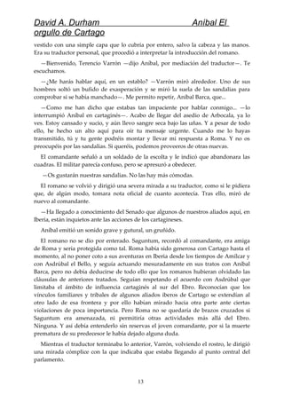 David A. Durham Aníbal El
orgullo de Cartago
vestido con una simple capa que lo cubría por entero, salvo la cabeza y las manos.
Era su traductor personal, que procedió a interpretar la introducción del romano.
—Bienvenido, Terencio Varrón —dijo Aníbal, por mediación del traductor—. Te
escuchamos.
—¿Me harás hablar aquí, en un establo? —Varrón miró alrededor. Uno de sus
hombres soltó un bufido de exasperación y se miró la suela de las sandalias para
comprobar si se había manchado—. Me permito repetir, Aníbal Barca, que...
—Como me han dicho que estabas tan impaciente por hablar conmigo... —lo
interrumpió Aníbal en cartaginés—. Acabo de llegar del asedio de Arbocala, ya lo
ves. Estoy cansado y sucio, y aún llevo sangre seca bajo las uñas. Y a pesar de todo
ello, he hecho un alto aquí para oír tu mensaje urgente. Cuando me lo hayas
transmitido, tú y tu gente podréis montar y llevar mi respuesta a Roma. Y no os
preocupéis por las sandalias. Si queréis, podemos proveeros de otras nuevas.
El comandante señaló a un soldado de la escolta y le indicó que abandonara las
cuadras. El militar parecía confuso, pero se apresuró a obedecer.
—Os gustarán nuestras sandalias. No las hay más cómodas.
El romano se volvió y dirigió una severa mirada a su traductor, como si le pidiera
que, de algún modo, tomara nota oficial de cuanto acontecía. Tras ello, miró de
nuevo al comandante.
—Ha llegado a conocimiento del Senado que algunos de nuestros aliados aquí, en
Iberia, están inquietos ante las acciones de los cartagineses.
Aníbal emitió un sonido grave y gutural, un gruñido.
El romano no se dio por enterado. Saguntum, recordó al comandante, era amiga
de Roma y sería protegida como tal. Roma había sido generosa con Cartago hasta el
momento, al no poner coto a sus aventuras en Iberia desde los tiempos de Amílcar y
con Asdrúbal el Bello, y seguía actuando mesuradamente en sus tratos con Aníbal
Barca, pero no debía deducirse de todo ello que los romanos hubieran olvidado las
cláusulas de anteriores tratados. Seguían respetando el acuerdo con Asdrúbal que
limitaba el ámbito de influencia cartaginés al sur del Ebro. Reconocían que los
vínculos familiares y tribales de algunos aliados iberos de Cartago se extendían al
otro lado de esa frontera y por ello habían mirado hacia otra parte ante ciertas
violaciones de poca importancia. Pero Roma no se quedaría de brazos cruzados si
Saguntum era amenazada, ni permitiría otras actividades más allá del Ebro.
Ninguna. Y así debía entenderlo sin reservas el joven comandante, por si la muerte
prematura de su predecesor le había dejado alguna duda.
Mientras el traductor terminaba lo anterior, Varrón, volviendo el rostro, le dirigió
una mirada cómplice con la que indicaba que estaba llegando al punto central del
parlamento.
13
 